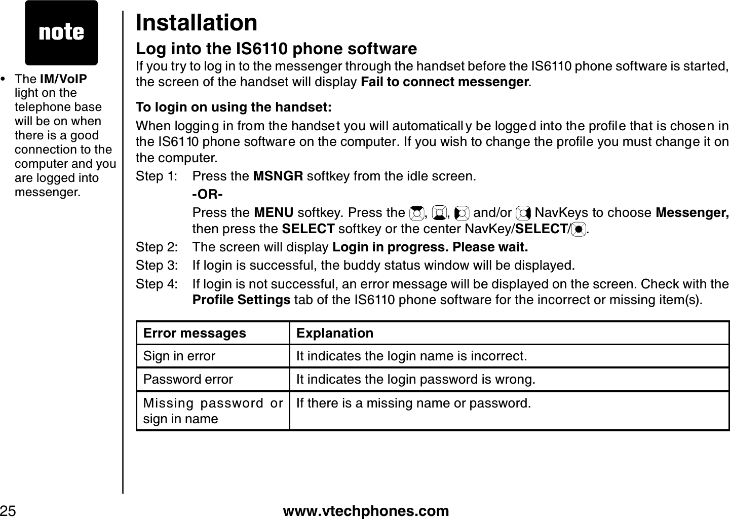 www.vtechphones.com25Log into the IS6110 phone softwareIf you try to log in to the messenger through the handset before the IS6110 phone software is started, the screen of the handset will display Fail to connect messenger.To login on using the handset:9JGPNQIIKPIKPHTQOVJGJCPFUGV[QWYKNNCWVQOCVKECNN [DGNQIIGFKPVQVJGRTQſNGVJCVKUEJQUGPKPVJG+5RJQPGUQHVYCTGQPVJGEQORWVGT+H[QWYKUJVQEJCPIGVJGRTQſNG[QWOWUVEJCPIGKVQPthe computer.Step 1: Press the MSNGR softkey from the idle screen.    -OR-    Press the MENU softkey. Press the  , ,  and/or   NavKeys to choose Messenger,then press the SELECT softkey or the center NavKey/SELECT/.Step 2: The screen will display Login in progress. Please wait.Step 3: If login is successful, the buddy status window will be displayed.Step 4: If login is not successful, an error message will be displayed on the screen. Check with the 2TQſNG5GVVKPIU tab of the IS6110 phone software for the incorrect or missing item(s).Error messages ExplanationSign in error It indicates the login name is incorrect.Password error It indicates the login password is wrong.Missing  password  or  sign in nameIf there is a missing name or password. The IM/VoIPlight on the telephone base will be on when there is a good connection to the computer and you are logged into messenger.•Installation