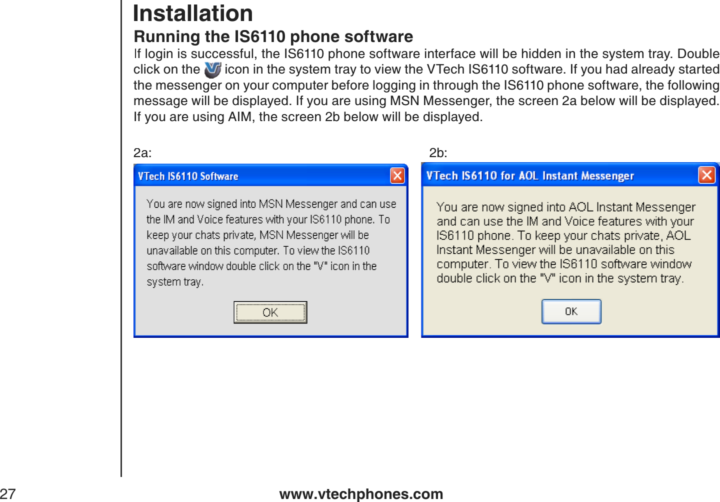 www.vtechphones.com27Running the IS6110 phone softwareIf login is successful, the IS6110 phone software interface will be hidden in the system tray. Double click on the  icon in the system tray to view the VTech IS6110 software. If you had already started the messenger on your computer before logging in through the IS6110 phone software, the following message will be displayed. If you are using MSN Messenger, the screen 2a below will be displayed. If you are using AIM, the screen 2b below will be displayed.2a:           2b:Installation