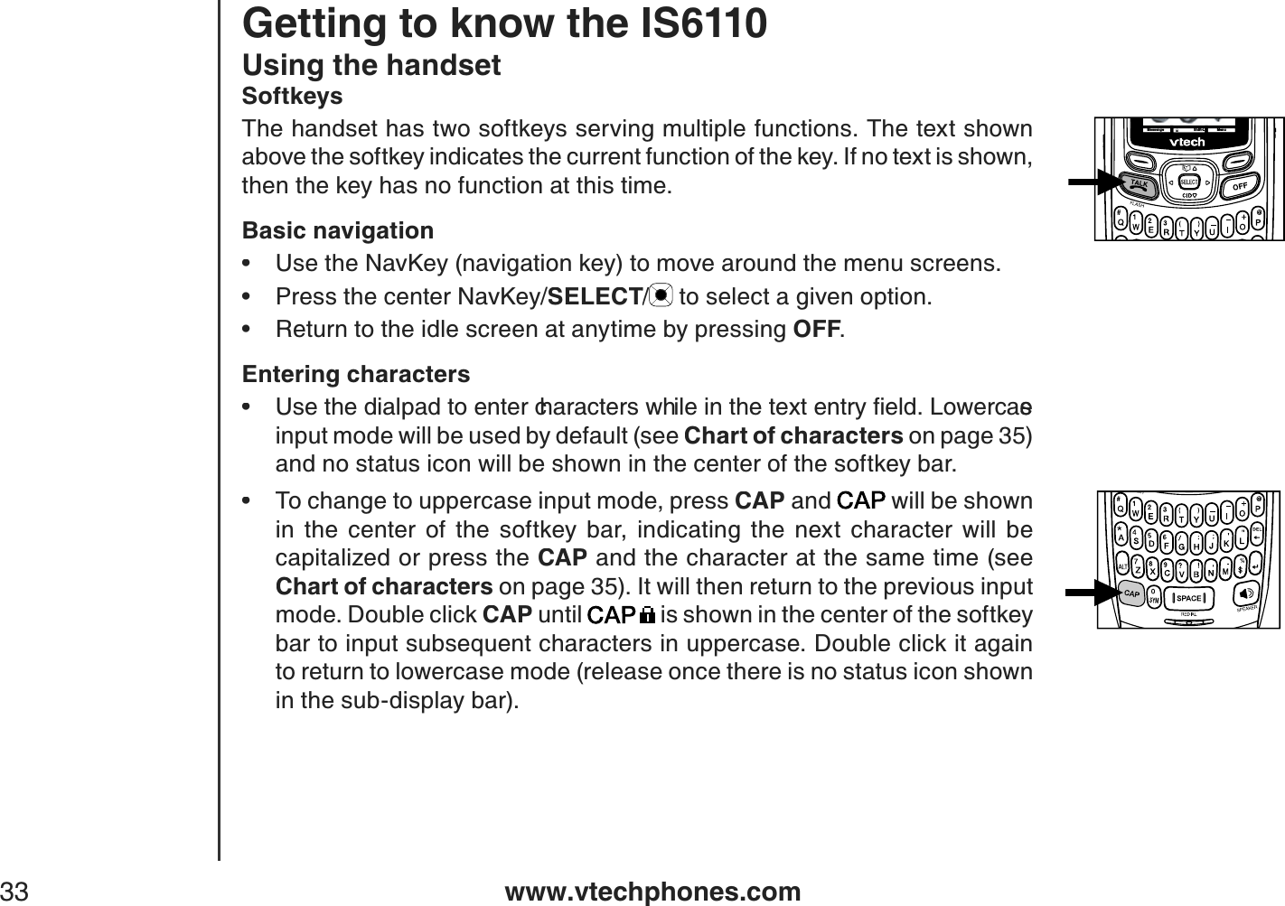 www.vtechphones.com33Using the handsetSoftkeysThe handset has two softkeys serving multiple functions. The text shown above the softkey indicates the current function of the key. If no text is shown, then the key has no function at this time.Basic navigationUse the NavKey (navigation key) to move around the menu screens.Press the center NavKey/SELECT/SELECTSELECT to select a given option.Return to the idle screen at anytime by pressing OFF.Entering characters7UGVJGFKCNRCFVQGPVGTEJCTCEVGTUYJKNGKPVJGVGZVGPVT[ſGNF.QYGTECUGinput mode will be used by default (see Chart of characters on page 35) and no status icon will be shown in the center of the softkey bar.To change to uppercase input mode, press CAP and  will be shown in  the  center  of  the  softkey  bar,  indicating  the  next  character  will  be capitalized or press the CAP and the character at the same time (see Chart of characters on page 35). It will then return to the previous input mode. Double click CAP until  is shown in the center of the softkey bar to input subsequent characters in uppercase. Double click it again to return to lowercase mode (release once there is no status icon shown in the sub-display bar).•••••Getting to know the IS6110Messeng e MenuShift-L