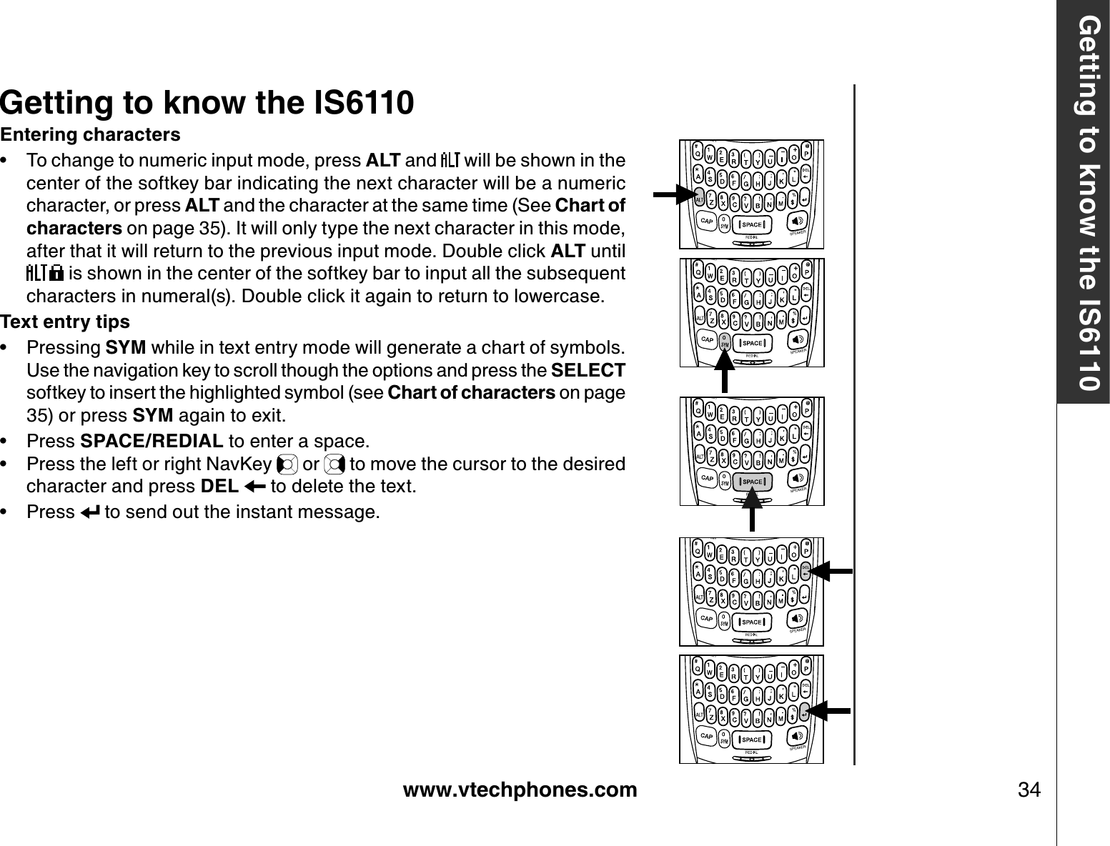 www.vtechphones.com 34Getting to know the IS6110Entering charactersTo change to numeric input mode, press ALT and   will be shown in the center of the softkey bar indicating the next character will be a numeric character, or press ALT and the character at the same time (See Chart of characters on page 35). It will only type the next character in this mode, after that it will return to the previous input mode. Double click ALT until  is shown in the center of the softkey bar to input all the subsequent characters in numeral(s). Double click it again to return to lowercase.Text entry tipsPressing SYM while in text entry mode will generate a chart of symbols. Use the navigation key to scroll though the options and press the SELECTsoftkey to insert the highlighted symbol (see Chart of characters on page 35) or press SYM again to exit.Press SPACE/REDIAL to enter a space. Press the left or right NavKey   or   to move the cursor to the desired character and press DEL   to delete the text.Press   to send out the instant message.•••••Getting to know the IS6110