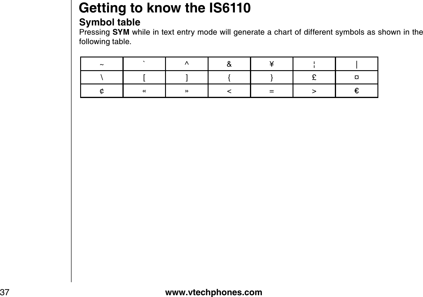 www.vtechphones.com37Symbol tablePressing SYM while in text entry mode will generate a chart of different symbols as shown in the following table. Getting to know the IS6110~ ` ^ &amp; ¥ ¦ |\ [ ] { } £ e¢ « » &lt; = &gt; ŝ