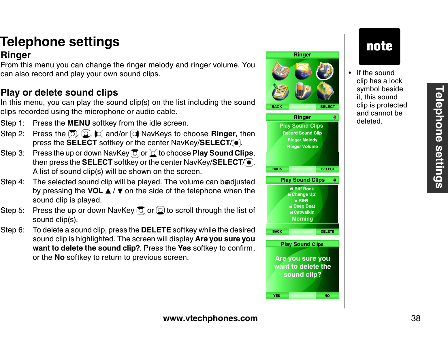www.vtechphones.com 38Telephone settingsTelephone settingsRingerFrom this menu you can change the ringer melody and ringer volume. You can also record and play your own sound clips.Play or delete sound clipsIn this menu, you can play the sound clip(s) on the list including the sound clips recorded using the microphone or audio cable.Step 1: Press the MENU softkey from the idle screen.Step 2: Press the  , ,  and/or   NavKeys to choose Ringer, then press the SELECT softkey or the center NavKey/SELECT/.Step 3: Press the up or down NavKey   or   to choose Play Sound Clips,then press the SELECT softkey or the center NavKey/SELECT/.A list of sound clip(s) will be shown on the screen. 5VGR 6JGUGNGEVGFUQWPFENKRYKNNDGRNC[GF6JGXQNWOGECPDGCFLWUVGFby pressing the VOL  /   on the side of the telephone when the sound clip is played.Step 5: Press the up or down NavKey   or   to scroll through the list of sound clip(s).Step 6: To delete a sound clip, press the DELETE softkey while the desired sound clip is highlighted. The screen will display Are you sure you want to delete the sound clip?. Press the YesUQHVMG[VQEQPſTOor the No softkey to return to previous screen.If the sound clip has a lock symbol beside it, this sound clip is protected and cannot be deleted. •SELECTR ingerB ACKBACK SELECTRingerPlay Sound ClipsRinger Melody Ringer Volume Record Sound ClipBACK DELETEPlay Sound Clips  Riff Rock Change Up!R&amp;BDeep BeatCatwalkin  MorningAre you sure you want to delete the sound clip? YES N OPlay Sound Clips