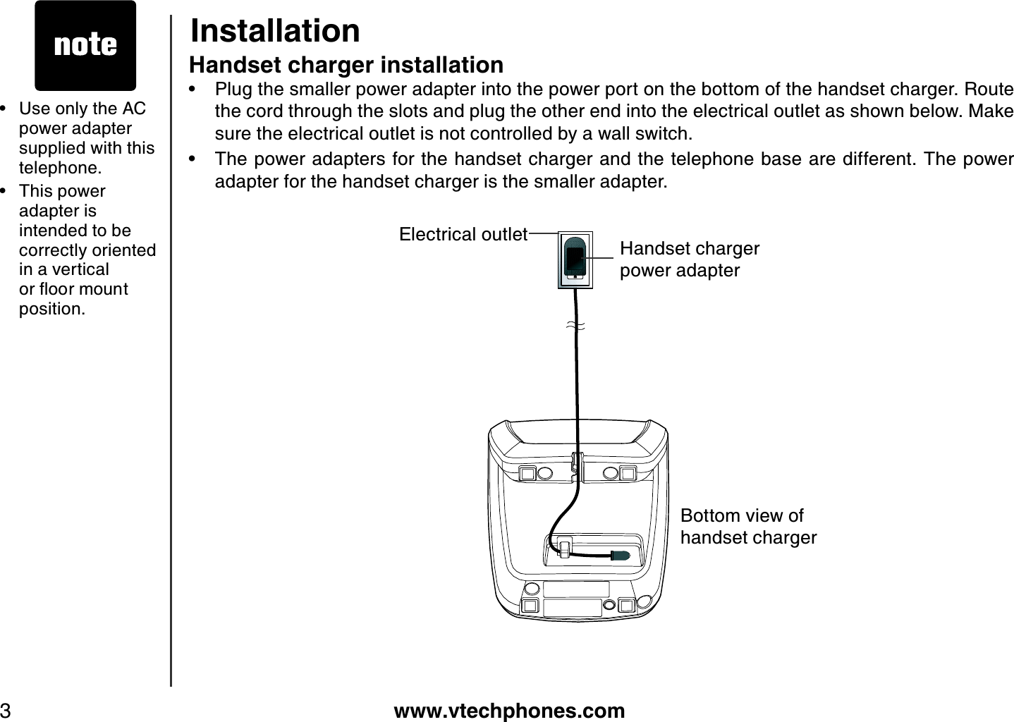 www.vtechphones.com3Handset charger installationPlug the smaller power adapter into the power port on the bottom of the handset charger. Route the cord through the slots and plug the other end into the electrical outlet as shown below. Make sure the electrical outlet is not controlled by a wall switch.The power adapters for the handset charger and the telephone base are different. The power adapter for the handset charger is the smaller adapter.••InstallationUse only the AC power adapter supplied with this telephone. This power adapter is intended to be correctly oriented in a vertical QTƀQQTOQWPVposition.••Handset charger power adapterElectrical outletBottom view of handset charger