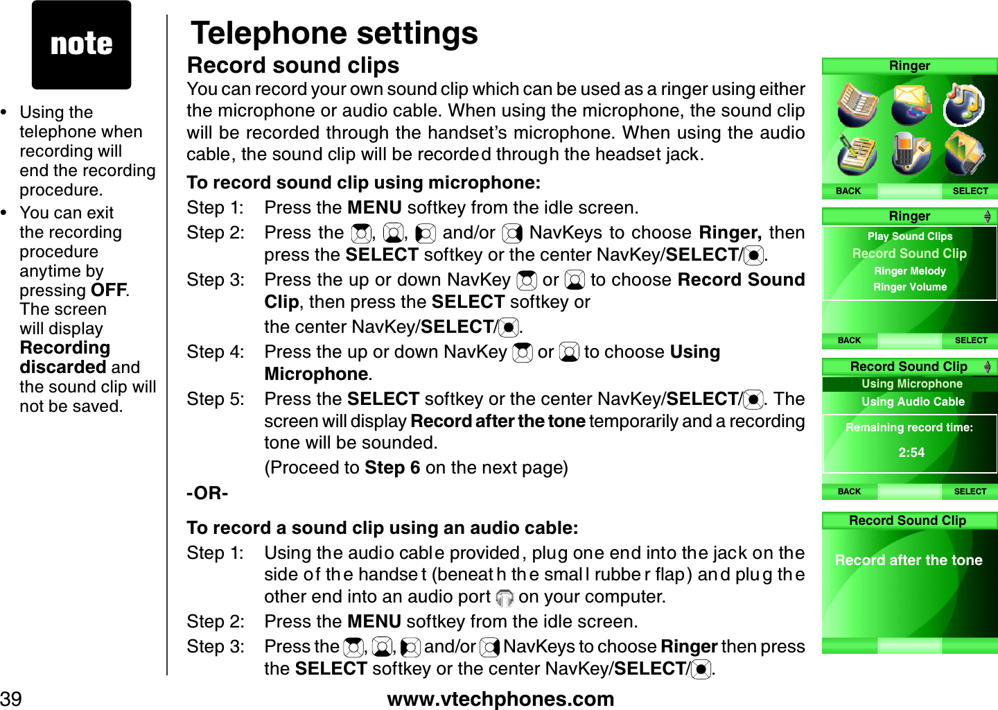 www.vtechphones.com39Telephone settingsRecord sound clipsYou can record your own sound clip which can be used as a ringer using either the microphone or audio cable. When using the microphone, the sound clip will be recorded through the handset’s microphone. When using the audio ECDNGVJGUQWPFENKRYKNNDGTGEQTFGFVJTQWIJVJGJGCFUGVLCEMTo record sound clip using microphone:Step 1: Press the MENU softkey from the idle screen.Step 2: Press the  , ,  and/or   NavKeys to choose Ringer, then press the SELECT softkey or the center NavKey/SELECT/.Step 3: Press the up or down NavKey   or   to choose Record Sound Clip, then press the SELECT softkey or     the center NavKey/SELECT/.Step 4: Press the up or down NavKey   or   to choose Using Microphone.Step 5: Press the SELECT softkey or the center NavKey/SELECT/. The screen will display Record after the tone temporarily and a recording tone will be sounded.     (Proceed to Step 6 on the next page)-OR-To record a sound clip using an audio cable:5VGR 7UKPIVJGCWFKQECDN GRTQXKFGF RNWIQPGGPFKPVQVJGLCEMQPVJGUKFGQ HVJ GJCPFUG VDGPGCV JVJ GUOCN NTWDDG TƀCRCP FRNW IVJ Gother end into an audio port   on your computer.Step 2: Press the MENU softkey from the idle screen.Step 3: Press the  ,  ,   and/or   NavKeys to choose Ringer then press the SELECT softkey or the center NavKey/SELECT/.Using the telephone when recording will end the recording procedure.You can exit the recording procedure anytime by pressing OFF.The screen will display Recording discarded and the sound clip will not be saved.••SELECTRingerBACKBACK SELECTRingerPlay Sound ClipsRinger Melody Ringer Volume Record Sound ClipBACKUsing Microphone Using Audio Cab le Remaining record time:2:54Record Sound ClipSELECTRecord after the toneRecord Sound Clip