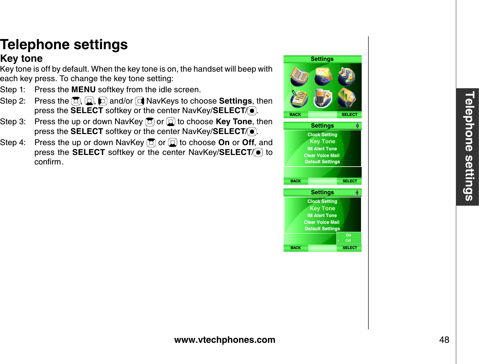 www.vtechphones.com 48Telephone settingsTelephone settingsK ey toneKey tone is off by default. When the key tone is on, the handset will beep with each key press. To change the key tone setting:Step 1: Press the MENU softkey from the idle screen.Step 2: Press the  , ,  and/or   NavKeys to choose Settings, then press the SELECT softkey or the center NavKey/SELECT/.Step 3: Press the up or down NavKey   or   to choose K ey Tone, then press the SELECT softkey or the center NavKey/SELECT/.Step 4: Press the up or down NavKey   or   to choose On or Off, and press  the SELECT softkey or  the  center  NavKey/SELECT/  to EQPſTOSELECTSettingsBACKBACK SELECTClock Setting IM Alert ToneClear Voice Mail Default SettingsKey ToneSettingsBACK SELECTClock Setting IM Alert ToneClear Voice Mail Default SettingsKey ToneSettingsOnOff