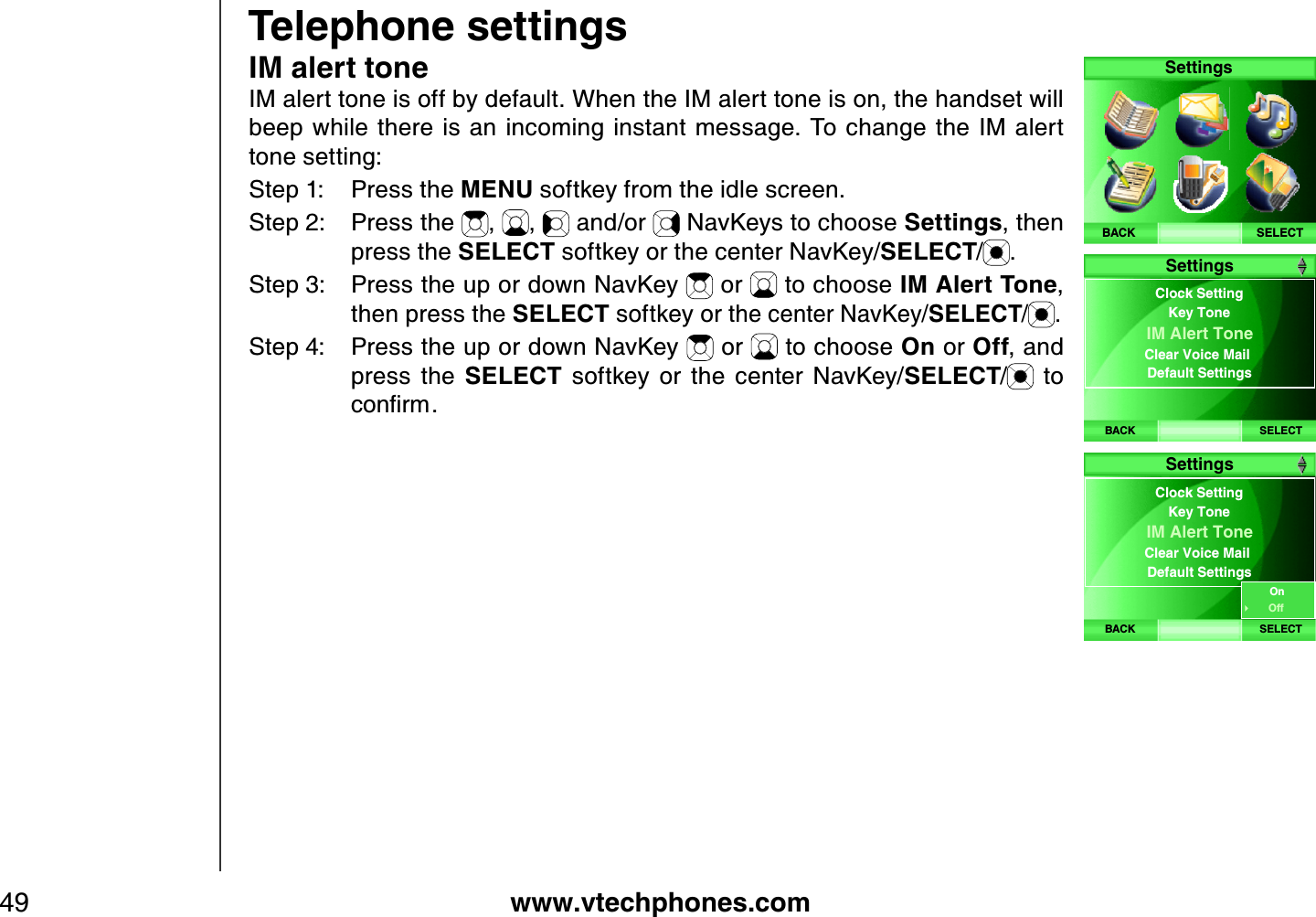 www.vtechphones.com49Telephone settingsIM alert toneIM alert tone is off by default. When the IM alert tone is on, the handset will beep  while there is  an incoming instant  message.  To  change the  IM alert tone setting:Step 1: Press the MENU softkey from the idle screen.Step 2: Press the  , ,  and/or   NavKeys to choose Settings, then press the SELECT softkey or the center NavKey/SELECT/.Step 3: Press the up or down NavKey   or   to choose IM Alert Tone,then press the SELECT softkey or the center NavKey/SELECT/ .Step 4: Press the up or down NavKey   or   to choose On or Off, and press  the  SELECT  softkey  or  the  center  NavKey/SELECT/  to EQPſTOSELECTSettingsBACKBACK SELECTClock Setting IM Alert Tone Clear Voice Mail Default SettingsKey ToneSettingsBACK SELECTClock Setting IM Alert Tone Clear Voice Mail Default SettingsKey ToneSettingsOnOff