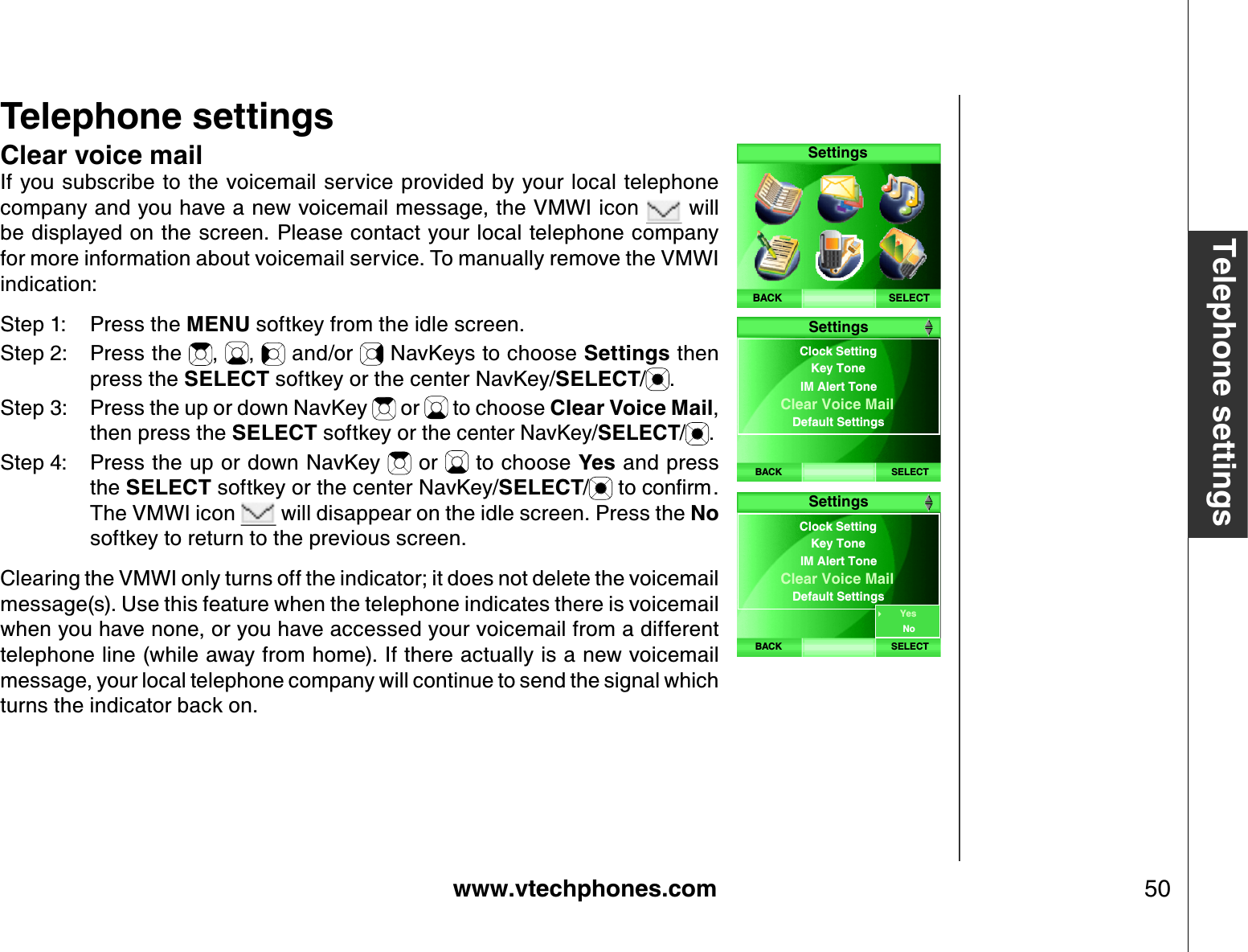 www.vtechphones.com 50Telephone settingsTelephone settingsClear voice mailIf you subscribe to the voicemail service provided by your local telephone company and you have a new voicemail message, the VMWI icon   will be displayed on the screen. Please contact your local telephone company for more information about voicemail service. To manually remove the VMWI indication:Step 1: Press the MENU softkey from the idle screen.Step 2: Press the  , ,  and/or   NavKeys to choose Settings then press the SELECT softkey or the center NavKey/SELECT/.Step 3: Press the up or down NavKey   or   to choose Clear Voice Mail,then press the SELECT softkey or the center NavKey/SELECT/ .Step 4: Press the up or down NavKey   or   to choose Y es and press the SELECT softkey or the center NavKey/SELECT/VQEQPſTOThe VMWI icon   will disappear on the idle screen. Press the Nosoftkey to return to the previous screen.Clearing the VMWI only turns off the indicator; it does not delete the voicemail message(s). Use this feature when the telephone indicates there is voicemail when you have none, or you have accessed your voicemail from a different telephone line (while away from home). If there actually is a new voicemail message, your local telephone company will continue to send the signal which turns the indicator back on.SELECTSettingsBACKBACK SELECTClock Setting IM Alert ToneClear Voice Mail Default SettingsKey ToneSettingsBACK SELECTClock Setting IM Alert ToneClear Voice Mail Default SettingsKey ToneSettingsYesNo