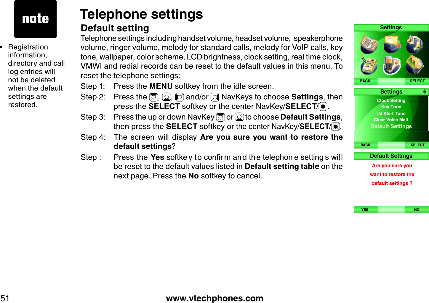 www.vtechphones.com51Telephone settingsDefault settingTelephone settings including handset volume, headset volume,  speakerphone volume, ringer volume, melody for standard calls, melody for VoIP calls, key tone, wallpaper, color scheme, LCD brightness, clock setting, real time clock, VMWI and redial records can be reset to the default values in this menu. To reset the telephone settings:Step 1: Press the MENU softkey from the idle screen.Step 2: Press the  , ,  and/or   NavKeys to choose Settings, then press the SELECT softkey or the center NavKey/SELECT/.Step 3: Press the up or down NavKey   or   to choose Default Settings,then press the SELECT softkey or the center NavKey/SELECT/ .Step 4: The  screen  will  display  Are you  sure  you  want  to  restore  the d efault settings?Step : Press the YesUQHVMG [VQEQPſT OCP FVJ GVGNGRJQP GUGVVKPI UYKN Nbe reset to the default values listed in Default setting tab le on the next page. Press the No softkey to cancel.Registration information, directory and call log entries will not be deleted when the default settings are restored.•SELECTSettingsBACKBACK SELECTClock Setting IM Alert ToneClear Voice Mail Default SettingsKey ToneSettingsHandset will bederegistered.Are you sure?YES NODefault SettingsAre you sure youwant to restore the default settings ?