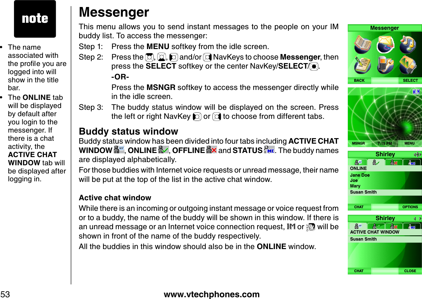 www.vtechphones.com53MessengerThis menu allows you to send instant messages to the people on your IM buddy list. To access the messenger:Step 1: Press the MENU softkey from the idle screen.Step 2: Press the  ,  ,   and/or   NavKeys to choose Messenger, then press the SELECT softkey or the center NavKey/SELECT/ .    -OR-    Press the MSNG R softkey to access the messenger directly while in the idle screen.Step 3: The buddy status window will be displayed on the screen. Press the left or right NavKey   or   to choose from different tabs.Buddy status windowB uddy status window has been divided into four tabs including ACTIVE CH AT WINDOW  , ONLINE  , OFFLINE   and STATUS  . The buddy names are displayed alphabetically.For those buddies with Internet voice req uests or unread message, their name will be put at the top of the list in the active chat window. Active chat windowWhile there is an incoming or outgoing instant message or voice req uest from or to a buddy, the name of the buddy will be shown in this window. If there is an unread message or an Internet voice connection req uest,   or   will be shown in front of the name of the buddy respectively.All the buddies in this window should also be in the ONLINE window.SELECTMessengerBACK7:15 PMMENUMSNGRShirleyONLINEOPTIONSCHATJane DoeJoeMarySusan SmithThe name associated with VJGRTQſNG[QWCTGlogged into will show in the title bar.The ONLINE tab will be displayed by default after you login to the messenger. If there is a chat activity, the ACTIVE CH AT WINDOW tab will be displayed after logging in.••ShirleyACTIVE CHAT WINDOWSusan SmithCLOSECHAT