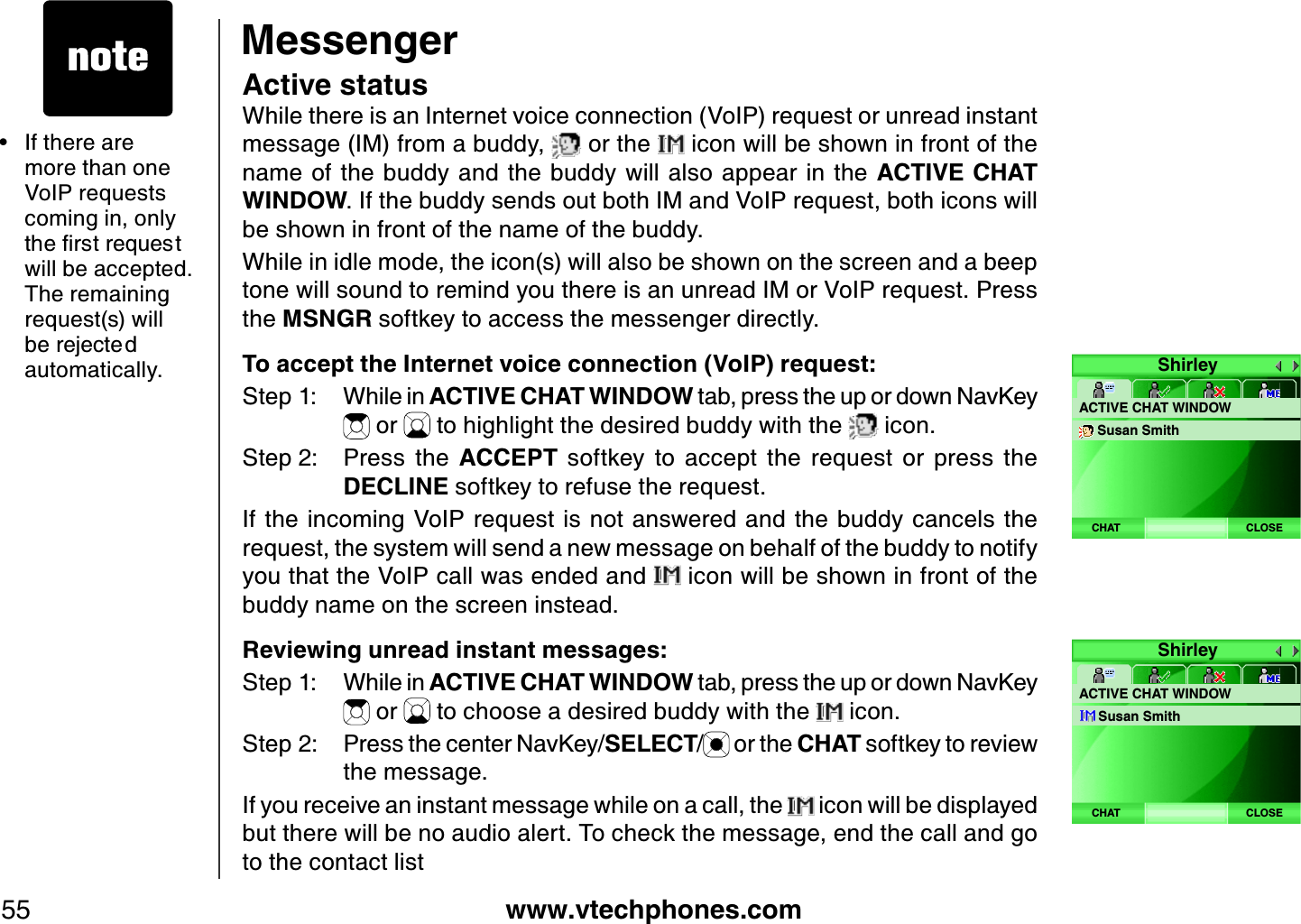 www.vtechphones.com55MessengerActive statusWhile there is an Internet voice connection (VoIP) request or unread instant message (IM) from a buddy,   or the   icon will be shown in front of the name of the  buddy and the buddy will also appear in the  ACTIVE CHAT WINDOW. If the buddy sends out both IM and VoIP request, both icons will be shown in front of the name of the buddy. While in idle mode, the icon(s) will also be shown on the screen and a beep tone will sound to remind you there is an unread IM or VoIP request. Press the MSNGR softkey to access the messenger directly. To accept the Internet voice connection (VoIP) req uest:Step 1: While in ACTIVE CHAT WINDOW tab, press the up or down NavKey  or   to highlight the desired buddy with the   icon.Step 2: Press  the  ACCEPT  softkey  to  accept  the  request  or  press  the DECLINE softkey to refuse the request.If the incoming  VoIP request is  not answered and the buddy cancels the request, the system will send a new message on behalf of the buddy to notify you that the VoIP call was ended and   icon will be shown in front of the buddy name on the screen instead.Reviewing unread instant messages:Step 1: While in ACTIVE CHAT WINDOW tab, press the up or down NavKey  or   to choose a desired buddy with the   icon.Step 2: Press the center NavKey/SELECT/ or the CHAT softkey to review the message. If you receive an instant message while on a call, the   icon will be displayed but there will be no audio alert. To check the message, end the call and go to the contact listIf there are more than one VoIP requests coming in, only VJGſTUVTGSWGUVwill be accepted. The remaining request(s) will DGTGLGEVGFautomatically.•ShirleyACTIVE CHAT WINDOWSusan SmithCLOSECHATShirleyACTIVE CHAT WINDOWSusan SmithCLOSECHAT