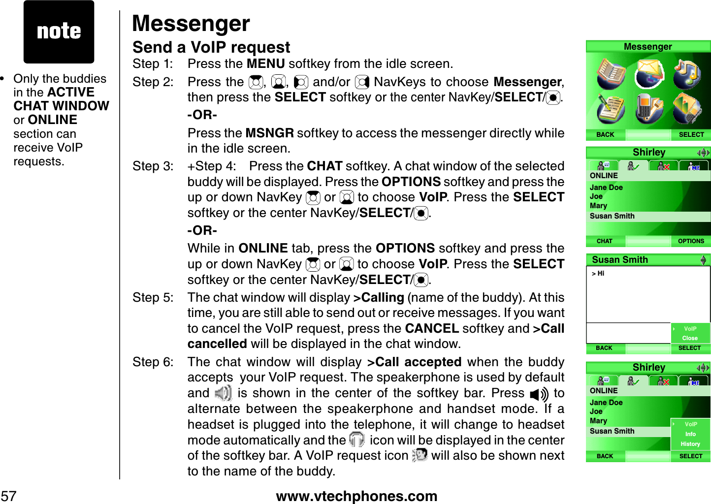www.vtechphones.com57MessengerSend a VoIP requestStep 1: Press the MENU softkey from the idle screen.Step 2: Press the  , ,  and/or   NavKeys to choose Messenger,then press the SELECT softkey or the center NavKey/SELECT/ .    -OR-    Press the MSNGR softkey to access the messenger directly while in the idle screen.Step 3: + Step 4: Press the CHAT softkey. A chat window of the selected buddy will be displayed. Press the OPTIONS softkey and press the up or down NavKey   or   to choose VoIP. Press the SELECTsoftkey or the center NavKey/SELECT/.    -OR-    While in ONLINE tab, press the OPTIONS softkey and press the up or down NavKey   or   to choose VoIP. Press the SELECT softkey or the center NavKey/SELECT/.Step 5: The chat window will display &gt; Calling (name of the buddy). At this time, you are still able to send out or receive messages. If you want to cancel the VoIP request, press the CANCEL softkey and &gt; Call cancelled will be displayed in the chat window.Step 6: The  chat  window  will  display  &gt; Call  accepted  when  the  buddy accepts  your VoIP request. The speakerphone is used by default and    is  shown  in  the  center  of  the  softkey  bar.  Press    to alternate  between  the  speakerphone  and  handset  mode.  If  a headset is plugged into the telephone, it will change to headset mode automatically and the    icon will be displayed in the center of the softkey bar. A VoIP request icon   will also be shown next to the name of the buddy. Only the buddies in the ACTIVE CHAT WINDOWor ONLINEsection can receive VoIP requests.•SELECTMessengerBACKShirleyONLINEOPTIONSCHATJane DoeJoeMarySusan Smith&gt; HiSusan SmithBACK SELECTVoIPCloseShirleyONLINESELECTBACKJane DoeJoeMarySusan SmithVoIPInfoHistory