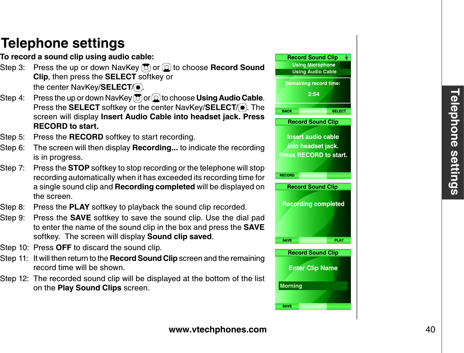 www.vtechphones.com 40Telephone settingsTo record a sound clip using audio cable:Step 3: Press the up or down NavKey   or   to choose Record Sound Clip, then press the SELECT softkey or     the center NavKey/SELECT/.Step 4: Press the up or down NavKey   or   to choose Using Audio Cable.Press the SELECT softkey or the center NavKey/SELECT/. The screen will display Insert Audio Cable into headset jack. Press RECORD to start. Step 5: Press the RECORD softkey to start recording. Step 6: The screen will then display Recording... to indicate the recording is in progress.Step 7: Press the STOP softkey to stop recording or the telephone will stop recording automatically when it has exceeded its recording time for a single sound clip and Recording completed will be displayed on the screen.Step 8: Press the PLAY softkey to playback the sound clip recorded.Step 9: Press the SAVE softkey to save the sound clip. Use the dial pad to enter the name of the sound clip in the box and press the SAVEsoftkey.  The screen will display Sound clip saved.Step 10: Press OFF to discard the sound clip.Step 11: It will then return to the Record Sound Clip screen and the remaining record time will be shown.Step 12: The recorded sound clip will be displayed at the bottom of the list on the Play Sound Clips screen.Telephone settingsBACKUsing Microphone Using Audio Cable Remaining record time:2:54Record Sound ClipSELECTRecord Sound ClipInsert audio cable  into headset jack. Press RECORD to start. RECORDRecord Sound Clip    Recording completed SAVE PLAYRecord Sound ClipSAVE    Enter Clip Name Morning