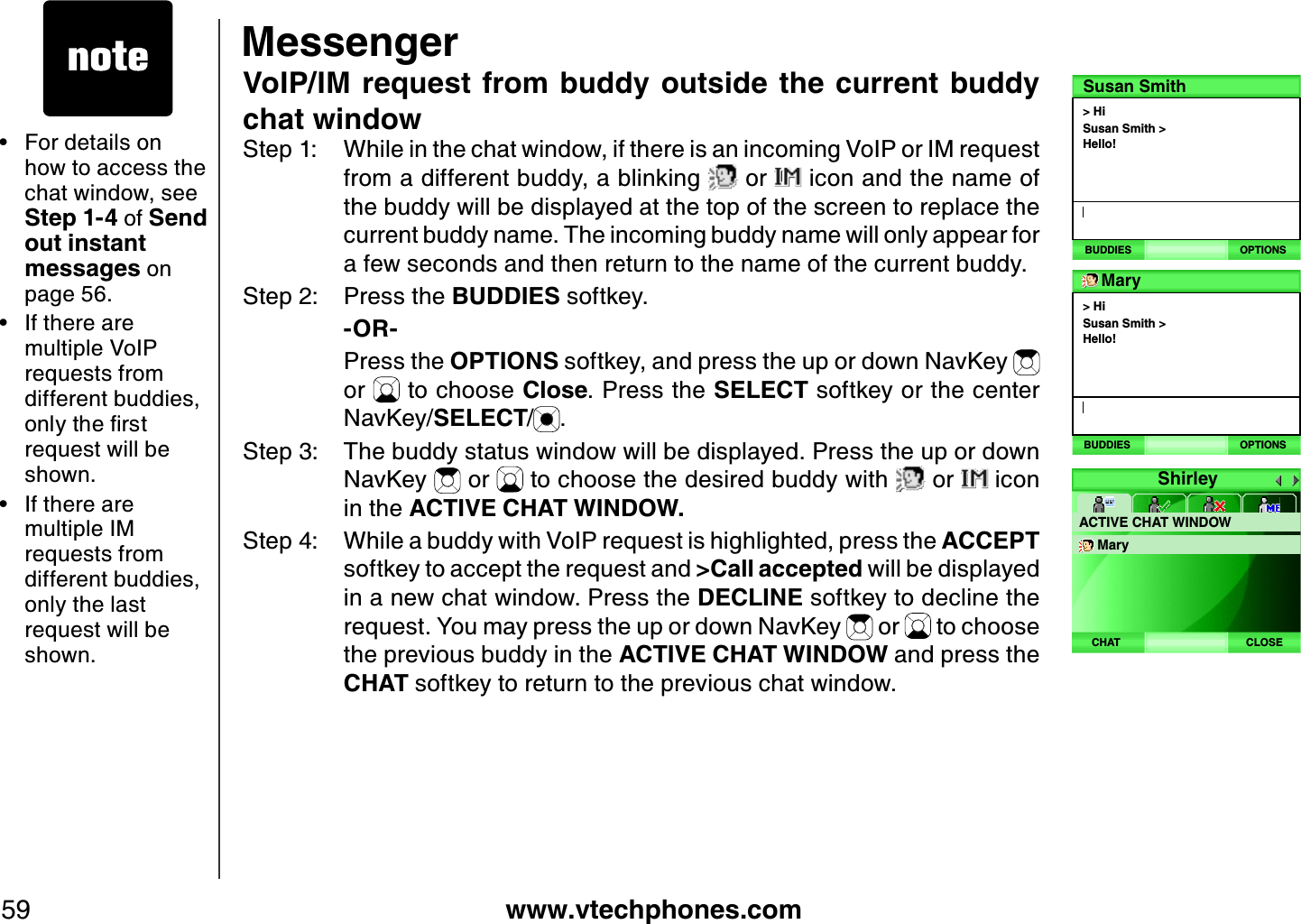 www.vtechphones.com59MessengerVoIP/IM  request from buddy outside the current buddy chat windowStep 1: While in the chat window, if there is an incoming VoIP or IM request from a different buddy, a blinking   or   icon and the name of the buddy will be displayed at the top of the screen to replace the current buddy name. The incoming buddy name will only appear for a few seconds and then return to the name of the current buddy. Step 2: Press the BUDDIES softkey.       -OR-    Press the OPTIONS softkey, and press the up or down NavKey or   to choose Close. Press the SELECT softkey or the center NavKey/SELECT/.Step 3: The buddy status window will be displayed. Press the up or down NavKey   or   to choose the desired buddy with   or   icon in the ACTIVE CHAT WINDOW. Step 4: While a buddy with VoIP request is highlighted, press the ACCEPTsoftkey to accept the request and &gt;Call accepted will be displayed in a new chat window. Press the DECLINE softkey to decline the request. You may press the up or down NavKey   or   to choose the previous buddy in the ACTIVE CHAT WINDOW and press the CHAT softkey to return to the previous chat window.For details on how to access the chat window, see Step 1 -4 of Send out instant messages on page 56.If there are multiple VoIP requests from different buddies, QPN[VJGſTUVrequest will be shown.If there are multiple IM requests from different buddies, only the last request will be shown.•••&gt; HiSusan Smith &gt; Hello!Susan SmithBUDDIES OPTIONS&gt; HiSusan Smith &gt; Hello!MaryBUDDIES OPTIONSShirleyACTIVE CHAT WINDOWMaryCLOSECHAT