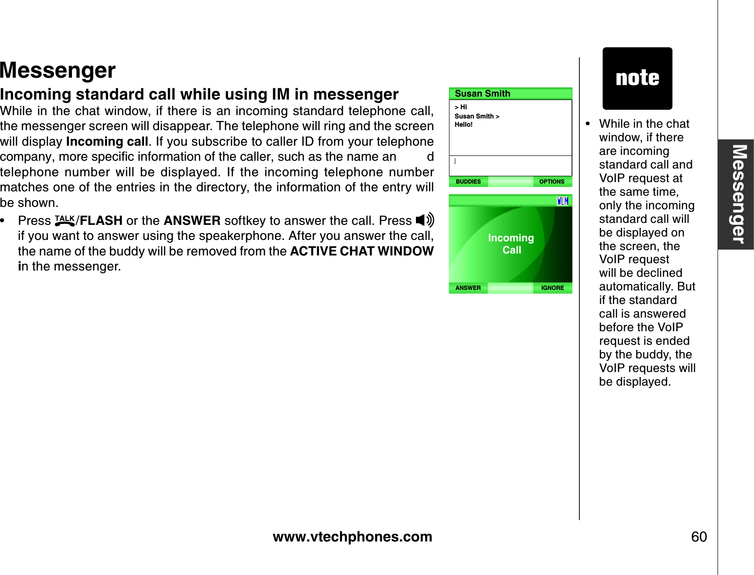 www.vtechphones.com 60MessengerMessengerIncoming standard call while using IM in messengerWhile  in the chat window, if there is an incoming standard telephone  call, the messenger screen will disappear. The telephone will ring and the screen will display Incoming call. If you subscribe to caller ID from your telephone EQORCP[OQTGURGEKſEKPHQTOCVKQPQHVJGECNNGTUWEJCUVJGPCOGCP Ftelephone  number  will  be  displayed.  If  the  incoming  telephone  number matches one of the entries in the directory, the information of the entry will be shown.Press  /FLASH or the ANSWER softkey to answer the call. Press if you want to answer using the speakerphone. After you answer the call, the name of the buddy will be removed from the ACTIVE CHAT WINDOW in the messenger.•While in the chat window, if there are incoming standard call and VoIP request at the same time, only the incoming standard call will be displayed on the screen, the VoIP request will be declined automatically. But if the standard call is answered before the VoIP request is ended by the buddy, the VoIP requests will be displayed.•&gt; HiSusan Smith &gt; Hello!Susan SmithBUDDIES OPTIONSIGNOREANSWERIncoming     Call 