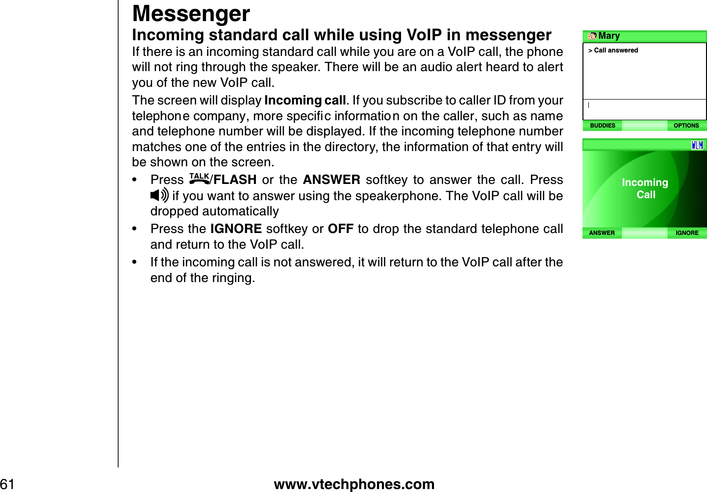 www.vtechphones.com61MessengerIncoming standard call while using VoIP in messengerIf there is an incoming standard call while you are on a VoIP call, the phone will not ring through the speaker. There will be an audio alert heard to alert you of the new VoIP call.The screen will display Incoming call. If you subscribe to caller ID from your VGNGRJQPGEQORCP[OQTGURGEKſEKPHQTOCVKQPQPVJGECNNGTUWEJCUPCOGand telephone number will be displayed. If the incoming telephone number matches one of the entries in the directory, the information of that entry will be shown on the screen.Press  /FLASH  or  the  ANSWER  softkey  to  answer  the  call.  Press  if you want to answer using the speakerphone. The VoIP call will be dropped automaticallyPress the IGNORE softkey or OFF to drop the standard telephone call and return to the VoIP call. If the incoming call is not answered, it will return to the VoIP call after the end of the ringing. •••&gt; Call answeredMaryBUDDIES OPTIONSIGNOREANSWERIncoming     Call 
