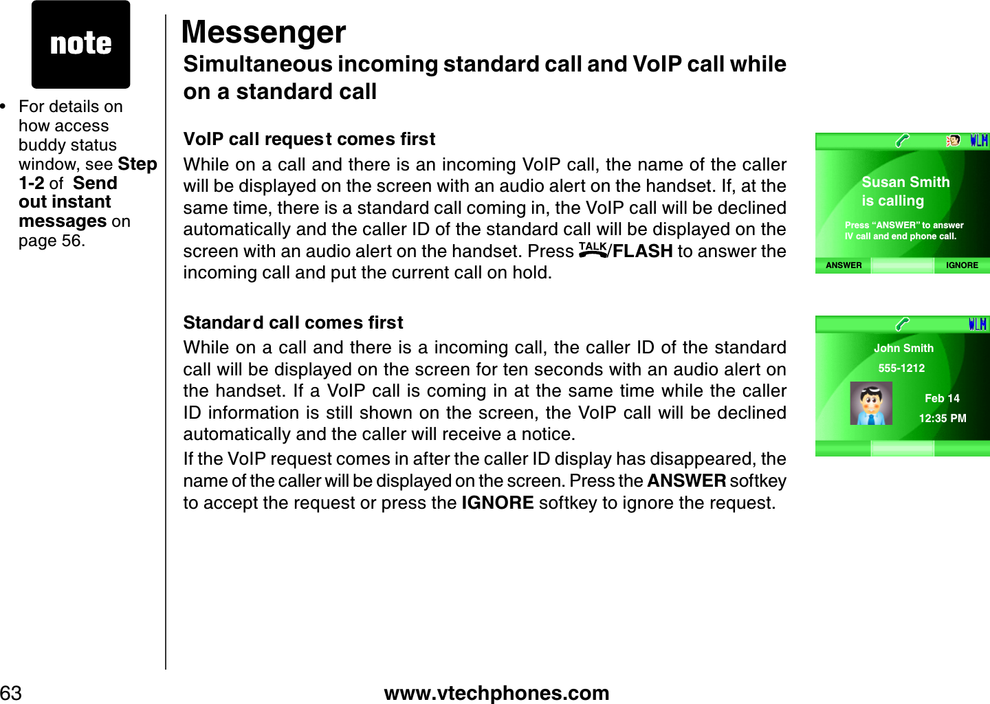 www.vtechphones.com63Simultaneous incoming standard call and VoIP call while on a standard call8Q+2ECNNTGSWGUVEQOGUſTUVWhile on a call and there is an incoming VoIP call, the name of the caller will be displayed on the screen with an audio alert on the handset. If, at the same time, there is a standard call coming in, the VoIP call will be declined automatically and the caller ID of the standard call will be displayed on the screen with an audio alert on the handset. Press  /FLASH to answer the incoming call and put the current call on hold.5VCPFCT FECNNEQOGUſTUVWhile on a call and there is a incoming call, the caller ID of the standard call will be displayed on the screen for ten seconds with an audio alert on the handset. If a VoIP call is coming in at the same time while the caller ID information is still shown on the screen, the VoIP call will be declined automatically and the caller will receive a notice.If the VoIP request comes in after the caller ID display has disappeared, the name of the caller will be displayed on the screen. Press the ANSWER softkey to accept the request or press the IGNORE softkey to ignore the request.For details on how access buddy status window, see Step 1-2  of  Send out instant messages on page 56.•MessengerANSWER IGNORESusan Smithis callingPress “ANSWER” to answerIV call and end phone call.John Smith 555-1212Feb 14 12:35 PM 
