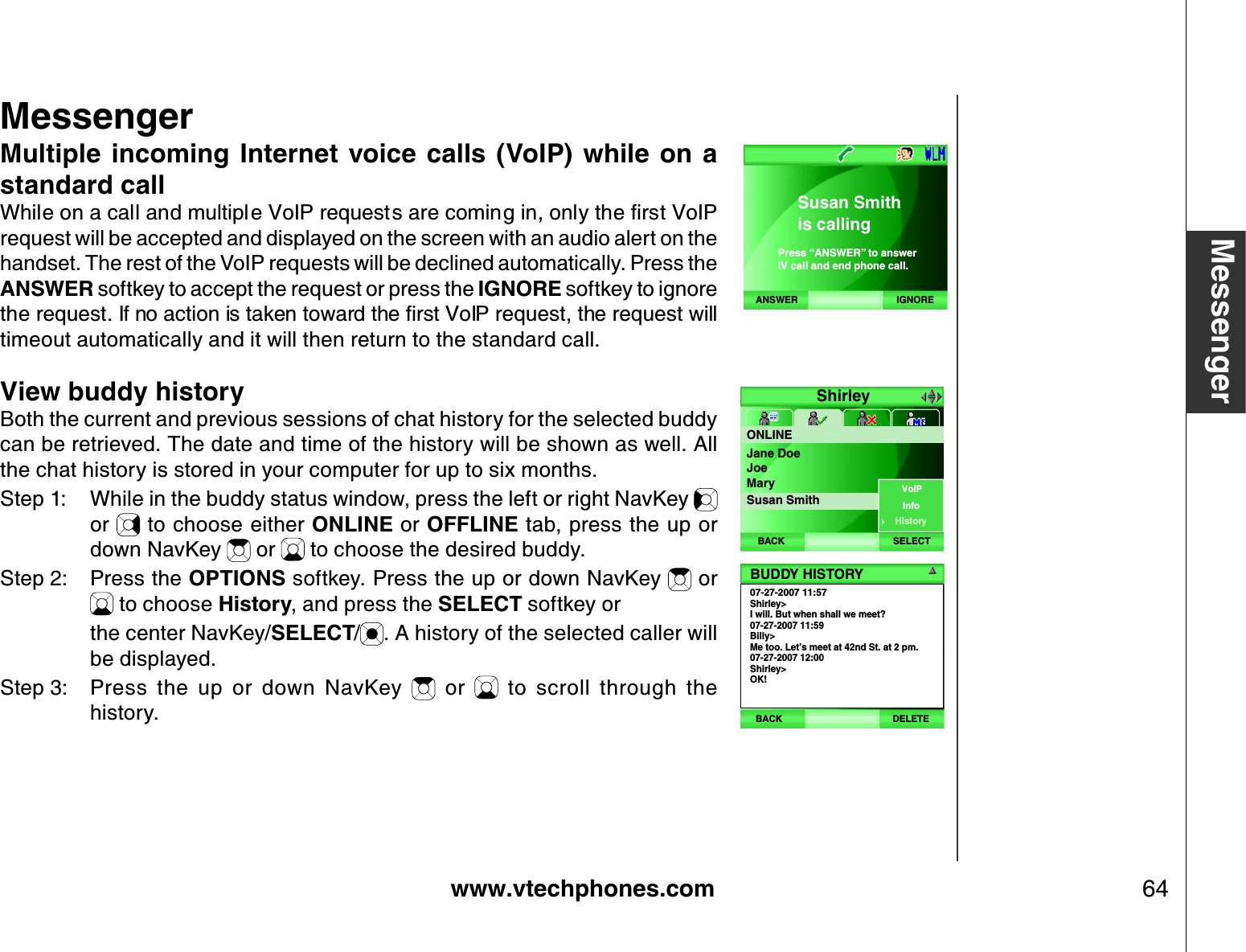 www.vtechphones.com 64MessengerMultiple incoming  Internet  voice  calls  (VoIP) while on  a standard call9JKNGQPCECNNCPFOWNVKRNG8Q+2TGSWGUVUCTGEQOKPIKPQPN[VJGſTUV8Q+2request will be accepted and displayed on the screen with an audio alert on the handset. The rest of the VoIP requests will be declined automatically. Press the ANSWER softkey to accept the request or press the IGNORE softkey to ignore VJGTGSWGUV+HPQCEVKQPKUVCMGPVQYCTFVJGſTUV8Q+2TGSWGUVVJGTGSWGUVYKNNtimeout automatically and it will then return to the standard call.View buddy historyBoth the current and previous sessions of chat history for the selected buddy can be retrieved. The date and time of the history will be shown as well. All the chat history is stored in your computer for up to six months.Step 1: While in the buddy status window, press the left or right NavKey or   to choose either ONLINE or OFFLINE tab, press the up or down NavKey   or   to choose the desired buddy.Step 2: Press the OPTIONS softkey. Press the up or down NavKey   or  to choose History, and press the SELECT softkey or     the center NavKey/SELECT/. A history of the selected caller will be displayed.Step 3: Press  the  up  or  down  NavKey    or    to  scroll  through  the history.MessengerShirleyONLINESELECTBACKJane DoeJoeMarySusan SmithVoIPInfoHistory07-27-2007 11:57Shirley&gt;I will. But when shall we meet?07-27-2007 11:59Billy&gt;Me too. Let’s meet at 42nd St. at 2 pm.07-27-2007 12:00Shirley&gt;OK!BUDDY HISTORYBACK DELETEANSWER IGNORESusan Smithis callingPress “ANSWER” to answerIV call and end phone call.