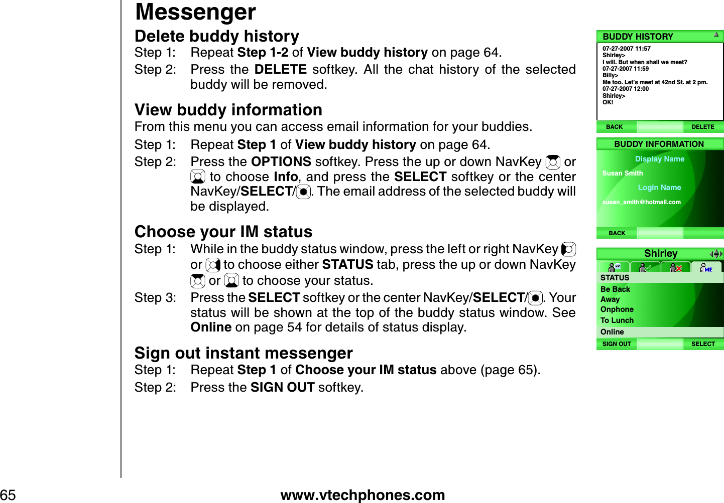 www.vtechphones.com65Delete buddy historyStep 1: Repeat Step 1-2 of View buddy history on page 64.Step 2: Press  the  DELETE  softkey.  All  the  chat  history  of  the  selected buddy will be removed. View buddy informationFrom this menu you can access email information for your buddies.Step 1: Repeat Step 1 of View buddy history on page 64.Step 2: Press the OPTIONS softkey. Press the up or down NavKey   or  to choose Info, and press the SELECT softkey or the center NavKey/SELECT/. The email address of the selected buddy will be displayed.Choose your IM statusStep 1: While in the buddy status window, press the left or right NavKey or   to choose either STATUS tab, press the up or down NavKey  or   to choose your status. Step 3: Press the SELECT softkey or the center NavKey/SELECT/. Your status will be shown at the top of the buddy status window. See Online on page 54 for details of status display.Sign out instant messengerStep 1: Repeat Step 1 of Choose your IM status above (page 65).Step 2: Press the SIGN OUT softkey. Messenger07-27-2007 11:57Shirley&gt;I will. But when shall we meet?07-27-2007 11:59Billy&gt;Me too. Let’s meet at 42nd St. at 2 pm.07-27-2007 12:00Shirley&gt;OK!BUDDY HISTORYBACK DELETEBACKBUDDY INFORMATIONDisplay NameLogin NameSusan Smith susan_ smith@ hotmail.comShirleySTATUSSELECTSIGN OUTBe BackAwayOnphoneTo LunchOnline