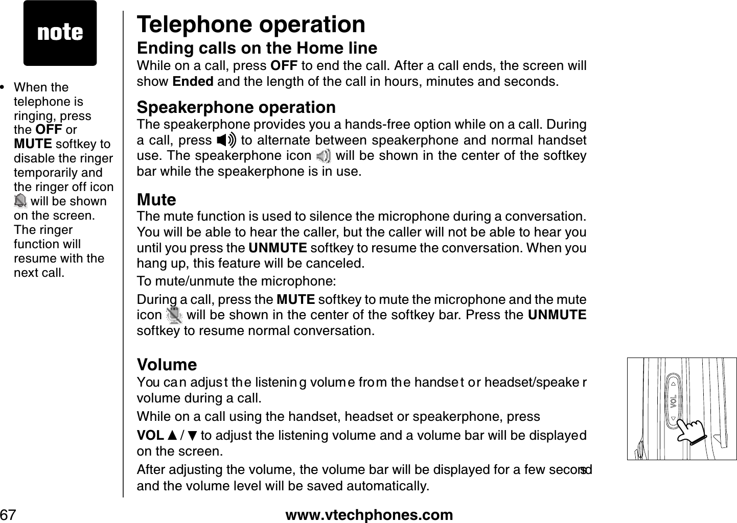 www.vtechphones.com67Telephone operation• When the telephone is ringing, press the OFF or MUTE softkey to disable the ringer temporarily and the ringer off icon will be shown on the screen. The ringer function will resume with the next call. Options MuteEnding calls on the Home lineWhile on a call, press OFF to end the call. After a call ends, the screen will show Ended and the length of the call in hours, minutes and seconds.Speakerphone operationThe speakerphone provides you a hands-free option while on a call. During a call, press   to alternate between speakerphone and normal handset use. The speakerphone icon   will be shown in the center of the softkey bar while the speakerphone is in use.MuteThe mute function is used to silence the microphone during a conversation. You will be able to hear the caller, but the caller will not be able to hear you until you press the UNMUTE softkey to resume the conversation. When you hang up, this feature will be canceled.To mute/unmute the microphone:During a call, press the MUTE softkey to mute the microphone and the mute icon   will be shown in the center of the softkey bar. Press the UNMUTEsoftkey to resume normal conversation.Volume;QWEC PCFLWU VVJGNKUVGPKP IXQNWO GHTQOVJ GJCPFUG VQTJGCFUGVURGCMG Tvolume during a call.While on a call using the handset, headset or speakerphone, press VOL  /  VQCFLWUVVJGNKUVGPKPIXQNWOGCPFCXQNWOGDCTYKNNDGFKURNC[GFon the screen. #HVGTCFLWUVKPIVJGXQNWOGVJGXQNWOGDCTYKNNDGFKURNC[GFHQTCHGYUGEQPFUand the volume level will be saved automatically.