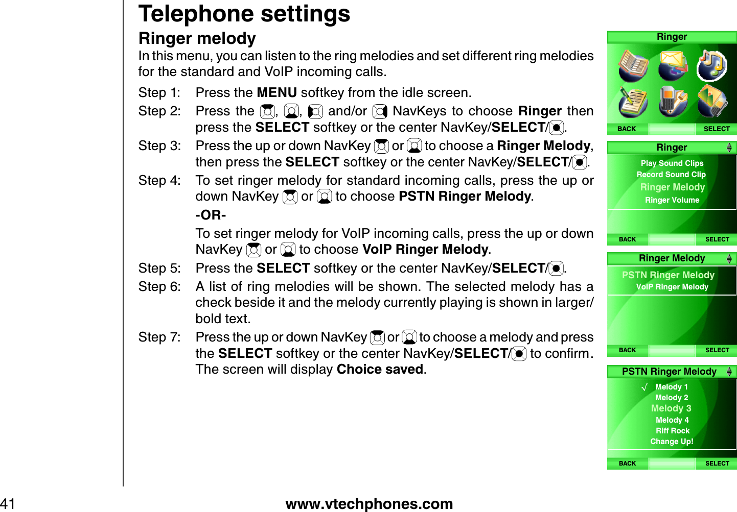 www.vtechphones.com41Telephone settingsRinger melodyIn this menu, you can listen to the ring melodies and set different ring melodies for the standard and VoIP incoming calls.Step 1: Press the MENU softkey from the idle screen.Step 2: Press  the  , ,   and/or    NavKeys to  choose  Ringer  then press the SELECT softkey or the center NavKey/SELECT/.Step 3: Press the up or down NavKey   or   to choose a Ringer Melody,then press the SELECT softkey or the center NavKey/SELECT/ .Step 4: To set ringer melody for standard incoming calls, press the up or down NavKey   or   to choose PSTN Ringer Melody.    -OR-    To set ringer melody for VoIP incoming calls, press the up or down NavKey   or   to choose VoIP Ringer Melody.Step 5: Press the SELECT softkey or the center NavKey/SELECT/.Step 6: A list of ring melodies will be shown. The selected melody has a check beside it and the melody currently playing is shown in larger/bold text.Step 7: Press the up or down NavKey   or   to choose a melody and press the SELECT softkey or the center NavKey/SELECT/VQEQPſTOThe screen will display Choice saved.SELECTRingerBACKBACK SELECTRingerPlay Sound ClipsRinger MelodyRinger Volume Record Sound ClipBACK SELECTPSTN Ringer MelodyVoIP Ringer MelodyRinger MelodyBACK SELECTPSTN Ringer Melody√    Melody 1Melody 2     Melody 3  Melody 4 Riff Rock Change Up!