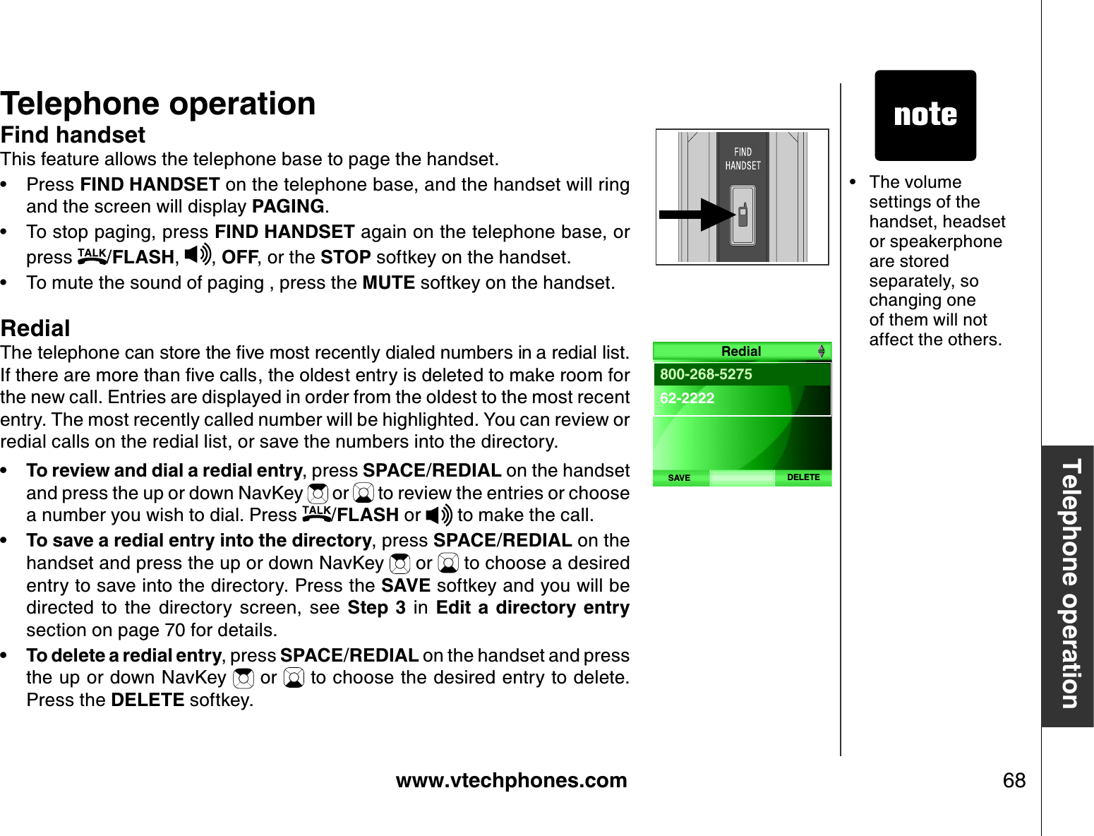 www.vtechphones.com 68Telephone operationTelephone operationThe volume settings of the handset, headset or speakerphone are stored separately, so changing one of them will not affect the others.•Find handsetThis feature allows the telephone base to page the handset.Press FIND HANDSET on the telephone base, and the handset will ring and the screen will display PAGING.To stop paging, press FIND HANDSET again on the telephone base, or press  /FLASH, , OFF, or the STOP softkey on the handset.To mute the sound of paging , press the MUTE softkey on the handset.Redial6JGVGNGRJQPGECPUVQTGVJGſXGOQUVTGEGPVN[FKCNGFPWODGTUKPCTGFKCNNKUV+HVJGTGCTGOQTGVJCPſXGECNNUVJGQNFGUVGPVT[KUFGNGVGFVQOCMGTQQOHQTthe new call. E ntries are displayed in order from the oldest to the most recent entry. The most recently called number will be highlighted. You can review or redial calls on the redial list, or save the numbers into the directory.To review and dial a redial entry, press SPACE/REDIAL on the handset and press the up or down NavKey   or   to review the entries or choose a number you wish to dial. Press  /FLASH or   to make the call.To save a redial entry into the directory, press SPACE/REDIAL on the handset and press the up or down NavKey   or   to choose a desired entry to save into the directory. Press the SAVE softkey and you will be directed  to  the  directory  screen,  see  Step  3  in  Edit  a directory  entrysection on page 70 for details. To delete a redial entry, press SPACE/REDIAL on the handset and press the up or down NavKey   or   to choose the desired entry to delete. Press the DELETE softkey.••••••DELETESAVE800-268-527562-2222Redial