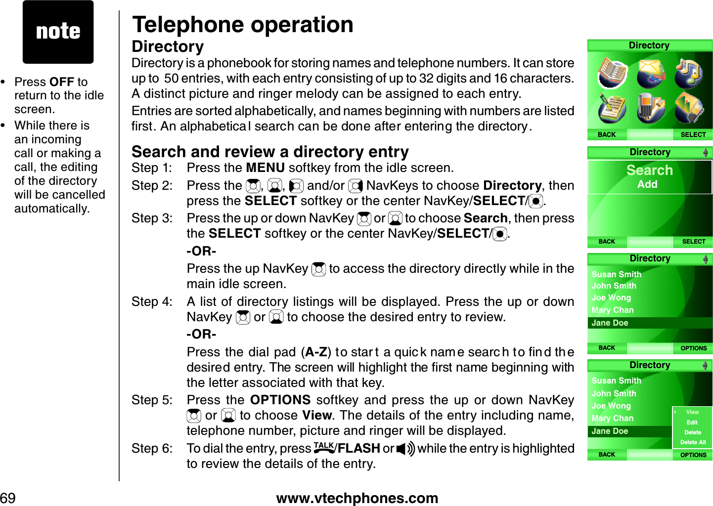 www.vtechphones.com69Telephone operationDirectoryDirectory is a phonebook for storing names and telephone numbers. It can store up to  50 entries, with each entry consisting of up to 32 digits and 16 characters. A distinct picture and ringer melody can be assigned to each entry.Entries are sorted alphabetically, and names beginning with numbers are listed ſTUV#PCNRJCDGVKEC NUGCTEJECPDGFQPGCHVGTGPVGTKPIVJGFKTGEVQT[Search and review a directory entryStep 1: Press the MENU softkey from the idle screen.Step 2: Press the  , ,  and/or   NavKeys to choose Directory, then press the SELECT softkey or the center NavKey/SELECT/.Step 3: Press the up or down NavKey   or   to choose Search, then press the SELECT softkey or the center NavKey/SELECT/.    -OR-    Press the up NavKey   to access the directory directly while in the main idle screen.Step 4: A list of directory listings will be displayed. Press the up or down NavKey   or   to choose the desired entry to review.     -OR-    Press the dial pad (A-ZV QUVCT VCSWKE MPCO GUGCTE JVQſP FVJ GFGUKTGFGPVT[6JGUETGGPYKNNJKIJNKIJVVJGſTUVPCOGDGIKPPKPIYKVJthe letter associated with that key.Step 5: Press  the  OPTIONS  softkey  and  press  the  up  or  down  NavKey  or   to choose View. The details of the entry including name, telephone number, picture and ringer will be displayed. Step 6: To dial the entry, press  /FLASH or   while the entry is highlighted to review the details of the entry.Press OFF to return to the idle screen.While there is an incoming call or making a call, the editing of the directory will be cancelled automatically. ••SELECTDirectoryBACKDirectoryBACK SELECT Search      AddDirectoryBACK OPTIONSJoe Wong Susan SmithMary Chan John SmithJane DoeDirectoryBACK OPTIONSJoe Wong Susan SmithMary Chan John SmithJane DoeViewEditDeleteDelete All