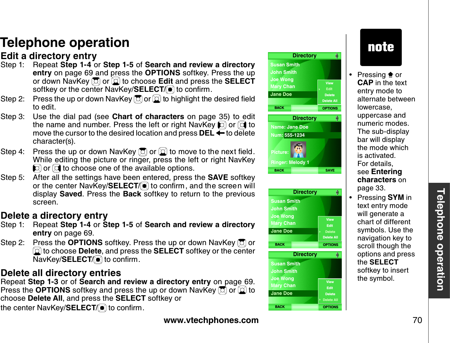 www.vtechphones.com 70Telephone operationTelephone operationEdit a directory entryStep 1: Repeat Step 1-4 or Step 1-5 of Search and review a directory entry on page 69 and press the OPTIONS softkey. Press the up or down NavKey   or   to choose Edit and press the SELECTsoftkey or the center NavKey/SELECT/VQEQPſTOStep 2: Press the up or down NavKey   or  VQJKIJNKIJVVJGFGUKTGFſGNFto edit.Step 3: Use  the  dial  pad  (see  Chart of characters  on  page  35) to  edit the name and number. Press the left or right NavKey   or   to move the cursor to the desired location and press DEL  to delete character(s).Step 4: Press the up or down NavKey   or   to movGVQVJGPGZVſGNFWhile editing the picture or ringer, press the left or right NavKey  or   to choose one of the available options. Step 5: After all the settings have been entered, press the SAVE softkey or the center NavKey/SELECT/VQEQPſTO CPFVJGUETGGPYKNNdisplay Saved. Press the Back softkey to return to the previous screen.Delete a directory entryStep 1: Repeat Step 1-4 or Step 1-5 of Search and review a directory entry on page 69.  Step 2: Press the OPTIONS softkey. Press the up or down NavKey   or  to choose Delete, and press the SELECT softkey or the center NavKey/SELECT/VQEQPſTODelete all directory entriesRepeat Step 1-3 or of Search and review a directory entry on page 69. Press the OPTIONS softkey and press the up or down NavKey   or   to choose Delete All, and press the SELECT softkey or the center NavKey/SELECT/VQEQPſTOPressing   or CAP in the text entry mode to alternate between lowercase, uppercase and numeric modes. The sub-display bar will display the mode which is activated. For details, see Entering characters on page 33.Pressing SYM in text entry mode will generate a chart of different symbols. Use the navigation key to scroll though the options and press the SELECTsoftkey to insert the symbol.••DirectoryBACK OPTIONSJoe Wong Susan SmithMary Chan John SmithJane DoeViewEditDeleteDelete AllBACK SAVEName: Jane DoeNum: 555-1234 Picture:Ringer: Melody 1 DirectoryDirectoryBACK OPTIONSJoe Wong Susan SmithMary Chan John SmithJane DoeViewEditDeleteDelete AllDirectoryBACK OPTIONSJoe Wong Susan SmithMary Chan John SmithJane DoeViewEditDeleteDelete All