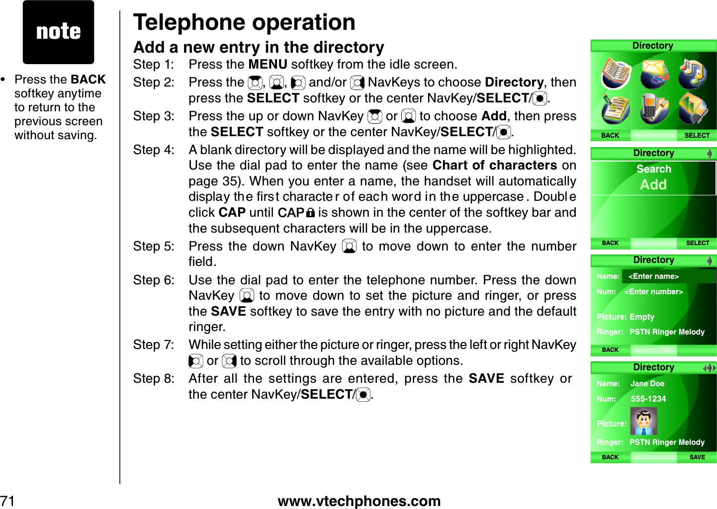 www.vtechphones.com71Telephone operationAdd a new entry in the directoryStep 1: Press the MENU softkey from the idle screen.Step 2: Press the  , ,  and/or   NavKeys to choose Directory, then press the SELECT softkey or the center NavKey/SELECT/.Step 3: Press the up or down NavKey   or   to choose Add, then press the SELECT softkey or the center NavKey/SELECT/.Step 4: A blank directory will be displayed and the name will be highlighted. Use the dial pad to enter the name (see Chart of characters on page 35). When you enter a name, the handset will automatically FKURNC[VJGſTUVEJCTCEVG TQHGCE JYQTFKPVJGWRRGTECUG &amp;QWDN Gclick CAP until   is shown in the center of the softkey bar and the subsequent characters will be in the uppercase. Step 5: Press  the  down  NavKey    to  move  down  to  enter  the  number ſGNFStep 6: Use the dial pad to enter the telephone number. Press the down NavKey    to  move down  to  set  the  picture  and ringer,  or  press the SAVE softkey to save the entry with no picture and the default ringer.Step 7: While setting either the picture or ringer, press the left or right NavKey  or   to scroll through the available options.                                                                        Step 8: After  all  the  settings  are  entered,  press  the  SAVE  softkey  or                   the center NavKey/SELECT/.Press the BACK softkey anytime to return to the previous screen without saving.•SELECTDirectoryBACKDirectoryBACK SELECT  SearchAddDirectoryBACKName:    &lt;Enter name&gt; Num:    &lt;Enter number&gt; Picture: EmptyRinger:   PSTN Ringer MelodyDirectoryBACK SAVEName:     Jane DoeNum: 555-1234Picture:Ringer:   PSTN Ringer Melody