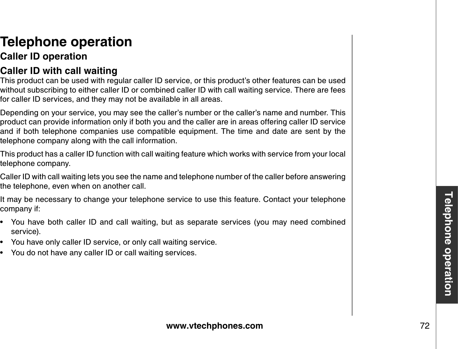 www.vtechphones.com 72Telephone operationCaller ID operationCaller ID with call waitingThis product can be used with regular caller ID service, or this product’s other features can be used without subscribing to either caller ID or combined caller ID with call waiting service. There are fees for caller ID services, and they may not be available in all areas.Depending on your service, you may see the caller’s number or the caller’s name and number. This product can provide information only if both you and the caller are in areas offering caller ID service and  if  both  telephone  companies  use  compatible  equipment.  The  time  and  date  are  sent  by  the telephone company along with the call information.This product has a caller ID function with call waiting feature which works with service from your local telephone company.Caller ID with call waiting lets you see the name and telephone number of the caller before answering the telephone, even when on another call.It may be necessary to change your telephone service to use this feature. Contact your telephone company if:You  have  both  caller  ID  and  call  waiting,  but  as  separate  services  (you  may  need  combined service).You have only caller ID service, or only call waiting service.You do not have any caller ID or call waiting services.•••Telephone operation