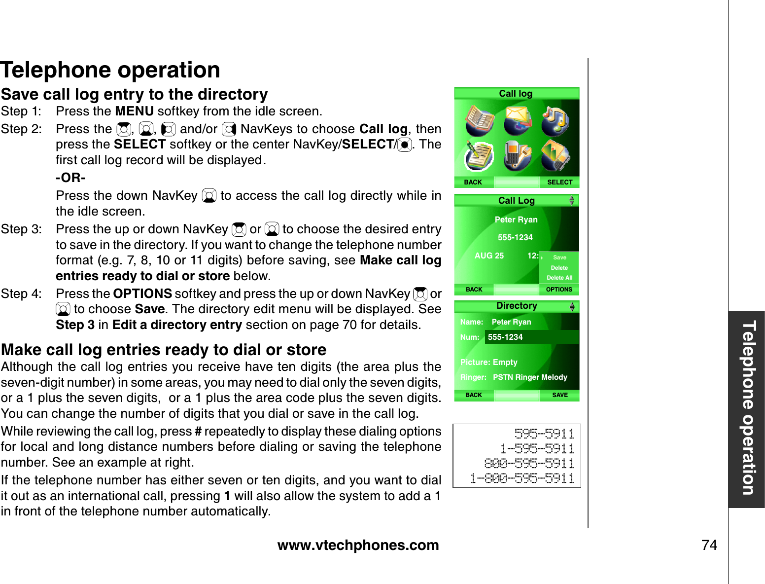 www.vtechphones.com 74Telephone operationSave call log entry to the directoryStep 1: Press the MENU softkey from the idle screen.Step 2: Press the  , ,  and/or   NavKeys to choose Call log, then press the SELECT softkey or the center NavKey/SELECT/. The ſTUVECNNNQITGEQTFYKNNDGFKURNC[GF    -OR-    Press the down NavKey   to access the call log directly while in the idle screen.Step 3: Press the up or down NavKey   or   to choose the desired entry to save in the directory. If you want to change the telephone number format (e.g. 7, 8, 10 or 11 digits) before saving, see Make call log entries ready to dial or store below.Step 4: Press the OPTIONS softkey and press the up or down NavKey   or  to choose Save. The directory edit menu will be displayed. See Step 3 in Edit a directory entry section on page 70 for details. Make call log entries ready to dial or storeAlthough the call log entries you receive have ten digits (the area plus the seven-digit number) in some areas, you may need to dial only the seven digits, or a 1 plus the seven digits,  or a 1 plus the area code plus the seven digits. You can change the number of digits that you dial or save in the call log.   While reviewing the call log, press # repeatedly to display these dialing options for local and long distance numbers before dialing or saving the telephone number. See an example at right.If the telephone number has either seven or ten digits, and you want to dial it out as an international call, pressing 1 will also allow the system to add a 1 in front of the telephone number automatically.595-59111-595-5911800-595-59111-800-595-5911Telephone operationSELECTCall logBACKBACKPeter Ryan 555-1234AUG 25  12:24PM Call LogOPTIONSSaveDeleteDelete AllDirectoryBACK SAVEName:    Peter RyanNum: 555-1234Picture: EmptyRinger:   PSTN Ringer Melody