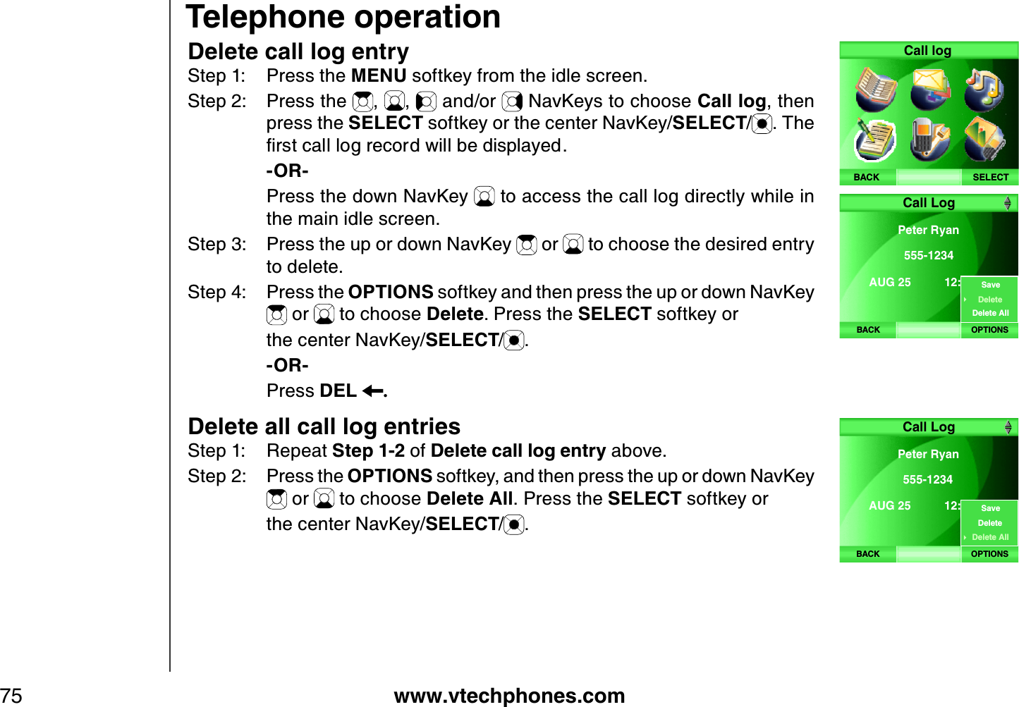 www.vtechphones.com75Delete call log entryStep 1: Press the MENU softkey from the idle screen.Step 2: Press the  , ,  and/or   NavKeys to choose Call log, then press the SELECT softkey or the center NavKey/SELECT/. The ſTUVECNNNQITGEQTFYKNNDGFKURNC[GF    -OR-    Press the down NavKey   to access the call log directly while in the main idle screen.Step 3: Press the up or down NavKey   or   to choose the desired entry to delete.Step 4: Press the OPTIONS softkey and then press the up or down NavKey  or   to choose Delete. Press the SELECT softkey or     the center NavKey/SELECT/.    -OR-    Press DEL .Delete all call log entriesStep 1: Repeat Step 1-2 of Delete call log entry above. Step 2: Press the OPTIONS softkey, and then press the up or down NavKey  or   to choose Delete All. Press the SELECT softkey or     the center NavKey/SELECT/.Telephone operationSELECTCall logBACKBACKPeter Ryan 555-1234AUG 25  12:24PM Call LogOPTIONSSaveDeleteDelete AllBACKPeter Ryan 555-1234AUG 25  12:24PM Call LogOPTIONSSaveDeleteDelete All