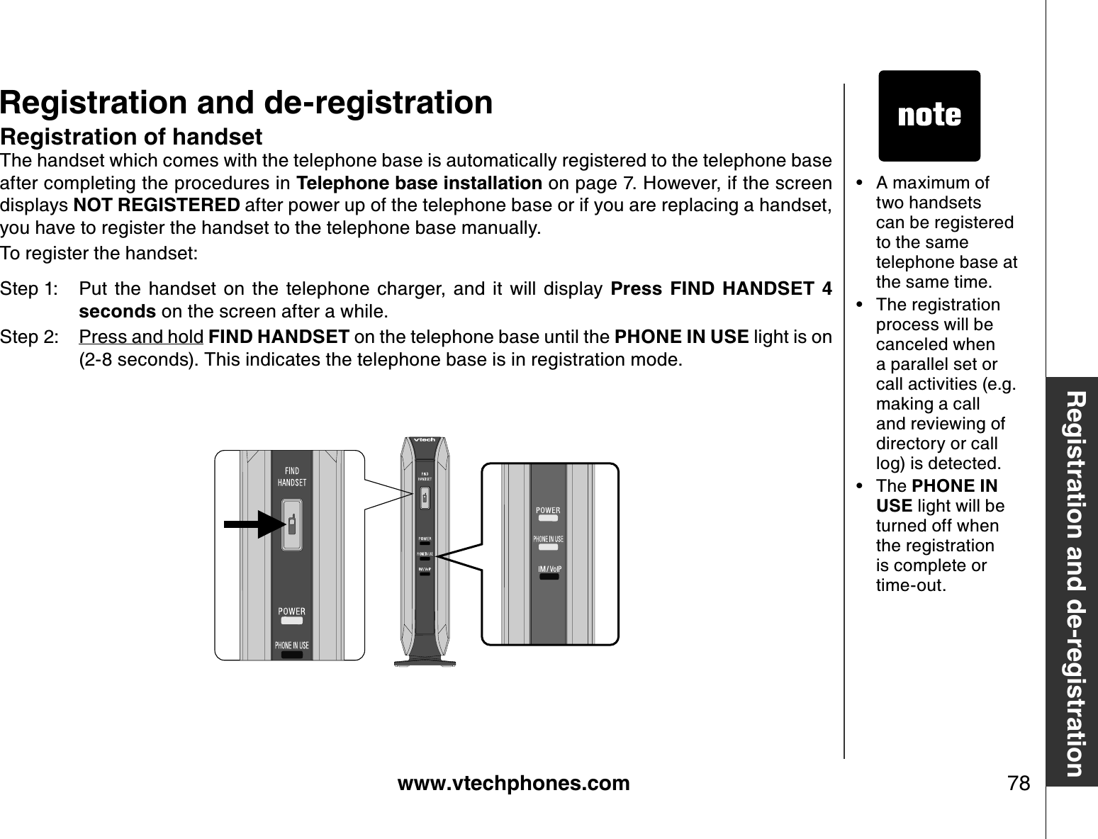 www.vtechphones.com 78Registration and de-registrationRegistration and de-registrationRegistration of handsetThe handset which comes with the telephone base is automatically registered to the telephone base after completing the procedures in Telephone base installation on page 7. However, if the screen displays NOT REGISTERED after power up of the telephone base or if you are replacing a handset, you have to register the handset to the telephone base manually. To register the handset:Step 1: Put  the  handset  on  the  telephone  charger,  and  it  will  display  Press  FIND  HANDSET  4 seconds on the screen after a while. Step 2: Press and hold FIND HANDSET on the telephone base until the PHONE IN USE light is on (2-8 seconds). This indicates the telephone base is in registration mode.A maximum of two handsets can be registered to the same telephone base at the same time.The registration process will be canceled when a parallel set or call activities (e.g. making a call and reviewing of directory or call log) is detected.The PHONE IN USE light will be turned off when the registration is complete or time-out.•••