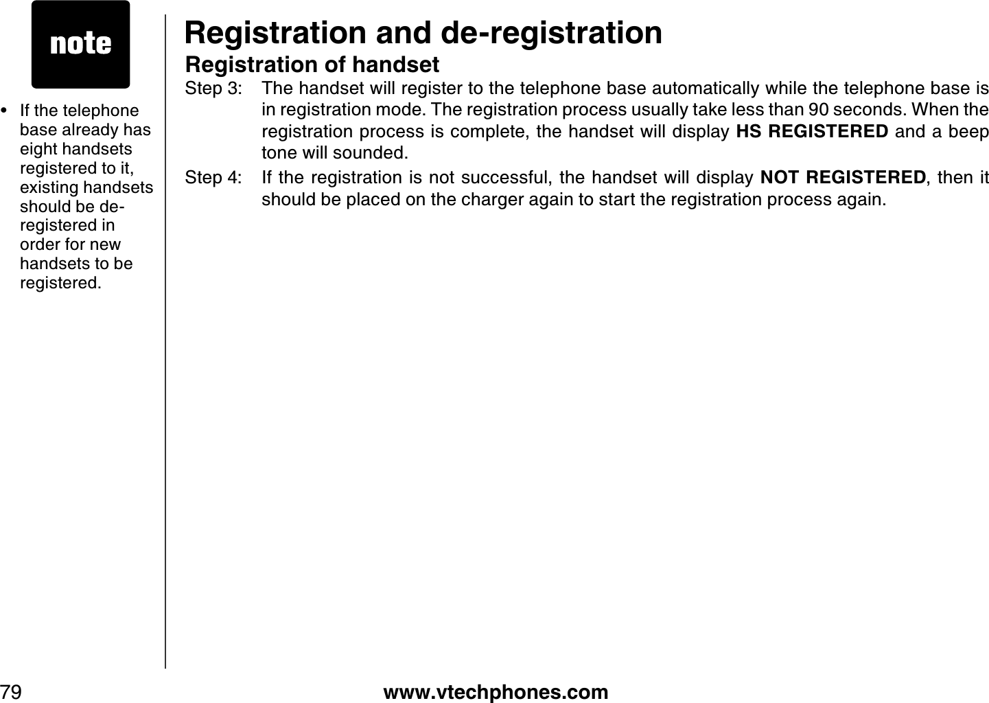 www.vtechphones.com79If the telephone base already has eight handsets registered to it, existing handsets should be de-registered in order for new handsets to be registered.•Registration of handsetStep 3: The handset will register to the telephone base automatically while the telephone base is in registration mode. The registration process usually take less than 90 seconds. When the registration process is complete, the handset will display HS REGISTERED and a beep tone will sounded. Step 4: If the registration is not successful, the handset will display NOT REGISTERED, then it should be placed on the charger again to start the registration process again.Registration and de-registration