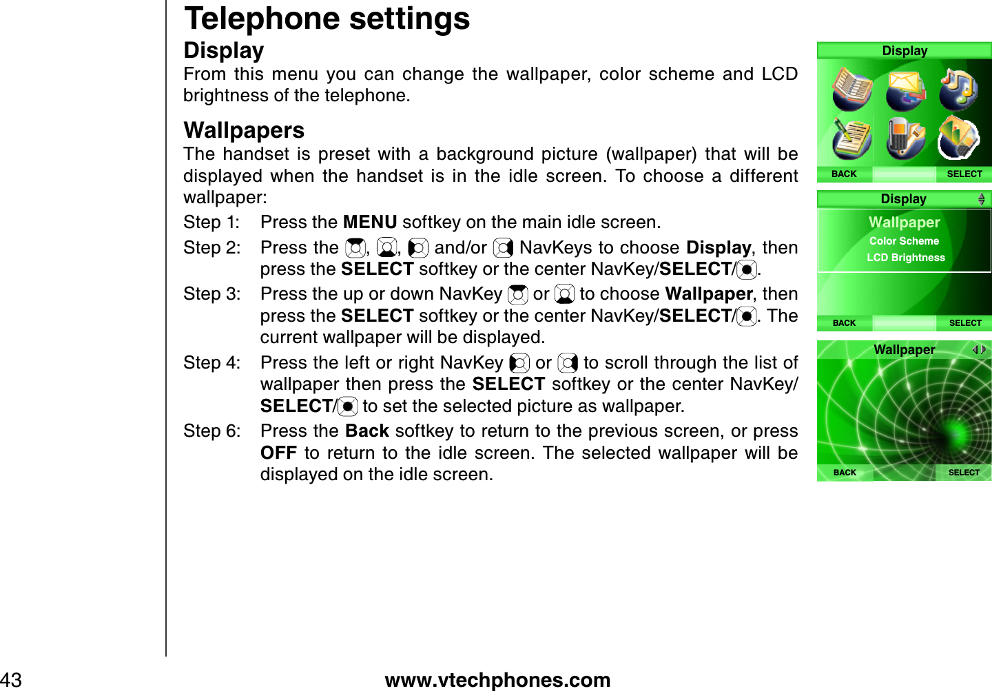 www.vtechphones.com43Telephone settingsD isplayF rom  this  menu  you  can  change  the  wallpaper,  color  scheme  and  L C D brightness of the telephone.W allpapersThe  handset  is  preset  with  a  background  picture  (wallpaper)  that  will  be displayed  when  the  handset  is  in  the  idle  screen.  To  choose  a  different wallpaper:Step 1: Press the MENU softkey on the main idle screen.Step 2: Press the  , ,  and/or   NavKeys to choose D isplay, then press the SELECT softkey or the center NavKey/SELECT/.Step 3: Press the up or down NavKey   or   to choose W allpaper, then press the SELECT softkey or the center NavKey/SELECT/. The current wallpaper will be displayed.Step 4: Press the left or right NavKey   or   to scroll through the list of wallpaper then press the SELECT softkey or the center NavKey/SELECT/ to set the selected picture as wallpaper. Step 6: Press the Back softkey to return to the previous screen, or press OFF  to  return  to  the  idle  screen.  The  selected  wallpaper  will  be displayed on the idle screen.SELECTDisplayBACKBACK SELECTW allpaperColor SchemeLCD Brightness  DisplayWallpaperBACK SELECT
