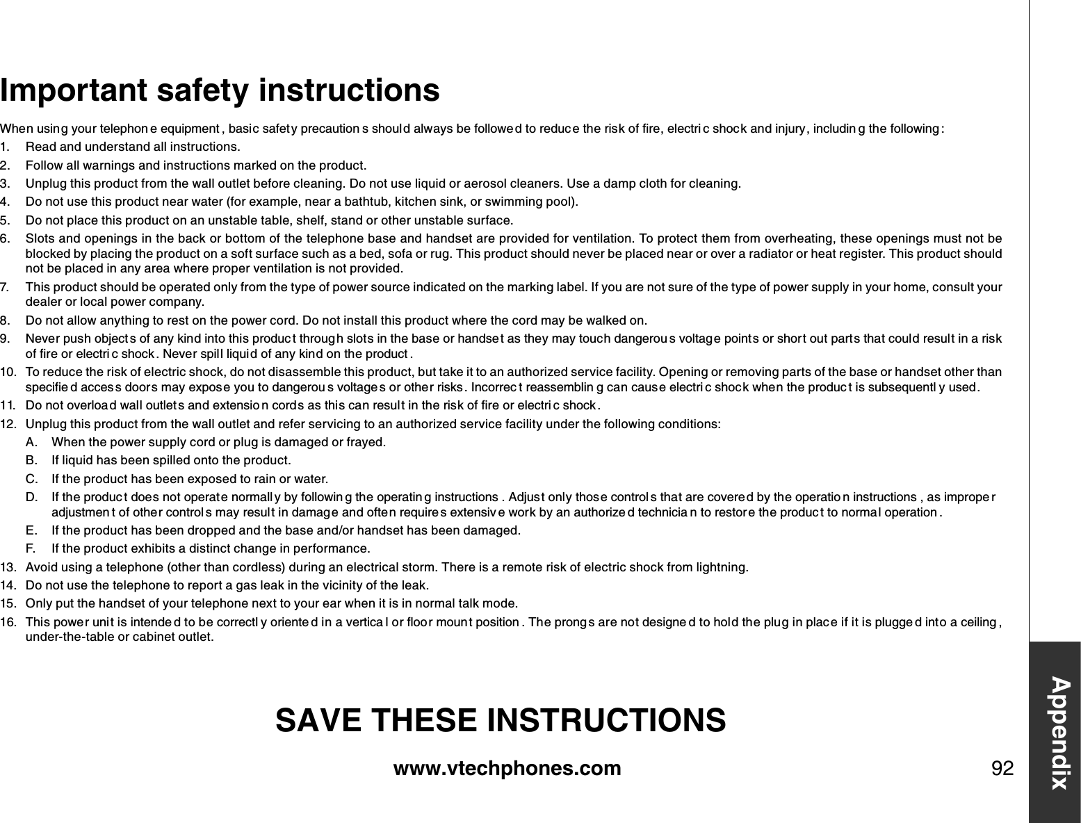 www.vtechphones.com 92AppendixImportant safety instructions9JGPWUKP I[QWTVGNGRJQP GGSWKROGPV DCUK EUCHGV[RTGECWVKQP UUJQWN FCNYC[UDGHQNNQYG FVQTGFWE GVJGTKUMQHſTGGNGEVTK EUJQE MCPFKPLWT[ KPENWFKP IVJGHQNNQYKPI 1. R ead and understand all instructions. 2. F ollow all warnings and instructions marked on the product.3. Unplug this product from the wall outlet before cleaning. D o not use liquid or aerosol cleaners. Use a damp cloth for cleaning. 4 . D o not use this product near water (for example, near a bathtub, kitchen sink, or swimming pool).5. D o not place this product on an unstable table, shelf, stand or other unstable surface.6. Slots and openings in the back or bottom of the telephone base and handset are provided for ventilation. To protect them from overheating, these openings must not be blocked by placing the product on a soft surface such as a bed, sofa or rug. This product should never be placed near or over a radiator or heat register. This product should not be placed in any area where proper ventilation is not provided. 7. This product should be operated only from the type of power source indicated on the marking label. If you are not sure of the type of power supply in your home, consult your dealer or local power company. 8. D o not allow anything to rest on the power cord. D o not install this product where the cord may be walked on.  0GXGTRWUJQDLGEV UQHCP[MKPFKPVQVJKURTQFWE VVJTQWI JUNQVUKPVJGDCUGQTJCPFUG VCUVJG[OC[VQWEJFCPIGTQW UXQNVCI GRQKPVUQTUJQT VQWVRCTVUVJCVEQWNFTGUWN VKPCTKUMQHſTGQTGNGEVTK EUJQEM 0GXGTURKN NNKSWKFQHCP[MKPFQPVJGRTQFWEV 10. To reduce the risk of electric shock, do not disassemble this product, but take it to an authorized service facility. Opening or removing parts of the base or handset other than URGEKſG FCEEGU UFQQT UOC[GZRQU G[QWVQFCPIGTQW UXQNVCIG UQTQVJG TTKUMU+PEQTTGE VTGCUUGODNKP IECPECWUGGNGEVTK EUJQE MYJGPVJGRTQFWE VKUUWDUGSWGPVN [WUGF &amp;QPQVQXGTNQC FYCNNQWVNGV UCPFGZVGPUKQ PEQTF UCUVJKUECPTGUWN VKPVJGTKUMQHſTGQTGNGEVTK EUJQEM 12. Unplug this product from the wall outlet and refer servicing to an authorized service facility under the following conditions:A.  W hen the power supply cord or plug is damaged or frayed.B.  If liquid has been spilled onto the product. C.  If the product has been exposed to rain or water.&amp; +HVJGRTQFWE VFQGUPQVQRGTCV GPQTOCNN [D[HQNNQYKP IVJGQRGTCVKP IKPUVTWEVKQPU #FLWUVQPN[VJQU GEQPVTQN UVJCVCTGEQXGTG FD[VJGQRGTCVKQ PKPUVTWEVKQPU CUKORTQRG TCFLWUVOGP VQHQVJGTEQPVTQN UOC[TGUWNVKPFCOCIGCPFQHVG PTGSWKTG UGZVGPUKX GYQTMD[CPCWVJQTK\G FVGEJPKEKC PVQTGUVQTGVJGRTQFWE VVQPQTOC NQRGTCVKQP E.  If the product has been dropped and the base and/or handset has been damaged.F .  If the product exhibits a distinct change in performance.13. Avoid using a telephone (other than cordless) during an electrical storm. There is a remote risk of electric shock from lightning.14 . D o not use the telephone to report a gas leak in the vicinity of the leak.15. Only put the handset of your telephone next to your ear when it is in normal talk mode. 6JKURQYGTWPK VKUKPVGPFG FVQDGEQTTGEVN [QTKGPVG FKPCXGTVKEC NQTƀQQ TOQWPVRQUKVKQP 6JGRTQPI UCTGPQVFGUKIPG FVQJQN FVJGRNWIKPRNCE GKHKVKURNWIIG FKPVQCEGKNKPI under-the-table or cabinet outlet.SAVE THESE INSTRUCTIONS