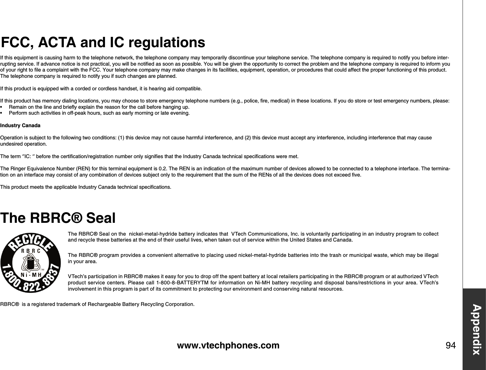 www.vtechphones.com 94AppendixFCC, ACTA and IC regulationsThe RBRC® Seal on the  nickel-metal-hydride battery indicates that  VTech Communications, Inc. is voluntarily participating in an industry program to collect and recycle these batteries at the end of their useful lives, when taken out of service within the United States and Canada. The RBRC® program provides a convenient alternative to placing used nickel-metal-hydride batteries into the trash or municipal waste, which may be illegal in your area.VTech’s participation in RBRC® makes it easy for you to drop off the spent battery at local retailers participating in the RBRC® program or at authorized VTech product  service centers. Please  call  1-800-8-BATTERYTM  for information  on  Ni-MH battery recycling  and  disposal bans/restrictions  in  your  area. VTech’s involvement in this program is part of its commitment to protecting our environment and conserving natural resources.RBRC®  is a registered trademark of Rechargeable Battery Recycling Corporation.The RB RC® SealIf this equipment is causing harm to the telephone network, the telephone company may temporarily discontinue your telephone service. The telephone company is required to notify you before inter-TWRVKPIUGTXKEG+HCFXCPEGPQVKEGKUPQVRTCEVKECN[QWYKNNDGPQVKſGFCUUQQPCURQUUKDNG;QWYKNNDGIKXGPVJGQRRQTVWPKV[VQEQTTGEVVJGRTQDNGOCPFVJGVGNGRJQPGEQORCP[KUTGSWKTGFVQKPHQTO[QWQH[QWTTKIJVVQſNGCEQORNCKPVYKVJVJG(%%;QWTVGNGRJQPGEQORCP[OC[OCMGEJCPIGUKPKVUHCEKNKVKGUGSWKROGPVQRGTCVKQPQTRTQEGFWTGUVJCVEQWNFCHHGEVVJGRTQRGTHWPEVKQPKPIQHVJKURTQFWEVThe telephone company is required to notify you if such changes are planned.If this product is equipped with a corded or cordless handset, it is hearing aid compatible.+HVJKURTQFWEVJCUOGOQT[FKCNKPINQECVKQPU[QWOC[EJQQUGVQUVQTGGOGTIGPE[VGNGRJQPGPWODGTUGIRQNKEGſTGOGFKECNKPVJGUGNQECVKQPU+H[QWFQUVQTGQTVGUVGOGTIGPE[PWODGTURNGCUG4GOCKPQPVJGNKPGCPFDTKGƀ[GZRNCKPVJGTGCUQPHQTVJGECNNDGHQTGJCPIKPIWRPerform such activities in off-peak hours, such as early morning or late evening.Industry Canada1RGTCVKQPKUUWDLGEVVQVJGHQNNQYKPIVYQEQPFKVKQPUVJKUFGXKEGOC[PQVECWUGJCTOHWNKPVGTHGTGPEGCPFVJKUFGXKEGOWUVCEEGRVCP[KPVGTHGTGPEGKPENWFKPIKPVGTHGTGPEGVJCVOC[ECWUGundesired operation.6JGVGTOŎŏ+%ŎŏDGHQTGVJGEGTVKſECVKQPTGIKUVTCVKQPPWODGTQPN[UKIPKſGUVJCVVJG+PFWUVT[%CPCFCVGEJPKECNURGEKſECVKQPUYGTGOGVThe Ringer Equivalence Number (REN) for this terminal equipment is 0.2. The REN is an indication of the maximum number of devices allowed to be connected to a telephone interface. The termina-VKQPQPCPKPVGTHCEGOC[EQPUKUVQHCP[EQODKPCVKQPQHFGXKEGUUWDLGEVQPN[VQVJGTGSWKTGOGPVVJCVVJGUWOQHVJG4&apos;0UQHCNNVJGFGXKEGUFQGUPQVGZEGGFſXG6JKURTQFWEVOGGVUVJGCRRNKECDNG+PFWUVT[%CPCFCVGEJPKECNURGEKſECVKQPU••