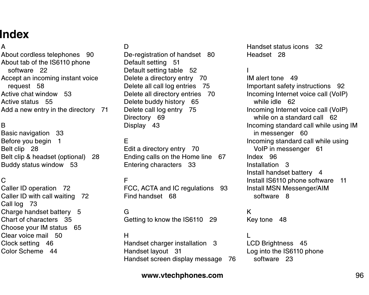 www.vtechphones.com 96IndexAAbout cordless telephones 90About tab of the IS6110 phone software 22Accept an incoming instant voice request 58Active chat window 53Active status 55Add a new entry in the directory 71BBasic navigation 33Before you begin 1Belt clip 28Belt clip &amp; headset (optional) 28Buddy status window 53CCaller ID operation 72Caller ID with call waiting 72Call log 73Charge handset battery 5Chart of characters 35Choose your IM status 65Clear voice mail 50Clock setting 46Color Scheme 44DDe-registration of handset 80Default setting 51Default setting table 52Delete a directory entry 70Delete all call log entries 75Delete all directory entries 70Delete buddy history 65Delete call log entry 75Directory 69Display 43EEdit a directory entry 70Ending calls on the Home line 67Entering characters 33FFCC, ACTA and IC regulations 93Find handset 68GGetting to know the IS6110 29HHandset charger installation 3Handset layout 31Handset screen display message 76Handset status icons 32Headset 28IIM alert tone 49Important safety instructions 92Incoming Internet voice call (VoIP) while idle 62Incoming Internet voice call (VoIP) while on a standard call 62Incoming standard call while using IM in messenger 60Incoming standard call while using VoIP in messenger 61Index 96Installation 3Install handset battery 4Install IS6110 phone software 11Install MSN Messenger/AIM software 8KKey tone 48LLCD Brightness 45Log into the IS6110 phone software 23
