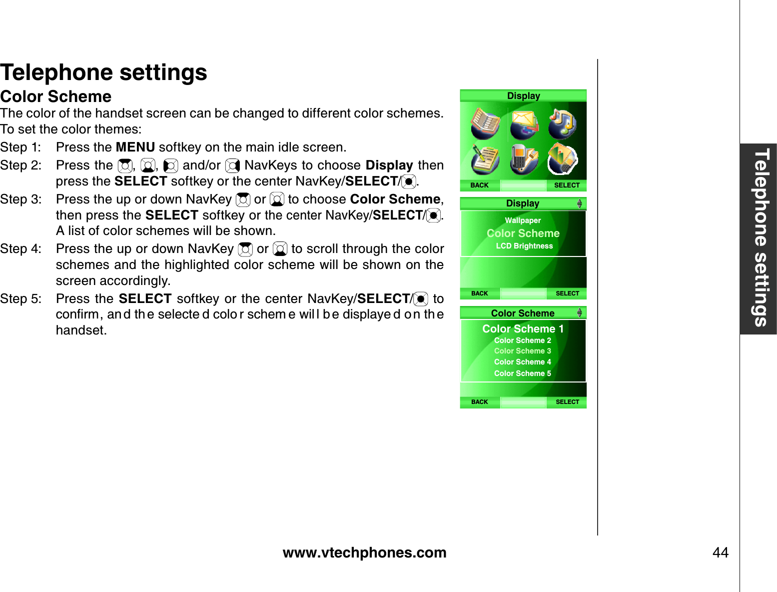 www.vtechphones.com 44Telephone settingsTelephone settingsColor SchemeThe color of the handset screen can be changed to different color schemes. To set the color themes:Step 1: Press the MENU softkey on the main idle screen.Step 2: Press the  , ,  and/or   NavKeys to choose Display then press the SELECT softkey or the center NavKey/SELECT/.Step 3: Press the up or down NavKey   or   to choose Color Scheme,then press the SELECT softkey or the center NavKey/SELECT/ .A list of color schemes will be shown. Step 4: Press the up or down NavKey   or   to scroll through the color schemes and the highlighted color scheme will be shown on the screen accordingly.Step 5: Press the  SELECT  softkey or  the  center  NavKey/SELECT/  to EQPſTOCP FVJ GUGNGEVG FEQNQ TUEJGO GYKN ND GFKURNC[G FQPVJ Ghandset.SELECTDisplayBACKBACK SELECTWallpaperColor Scheme LCD Brightness  DisplayBACK SELECTColor SchemeColor Scheme 1 Color Scheme 2  Color Scheme 3  Color Scheme 4  Color Scheme 5