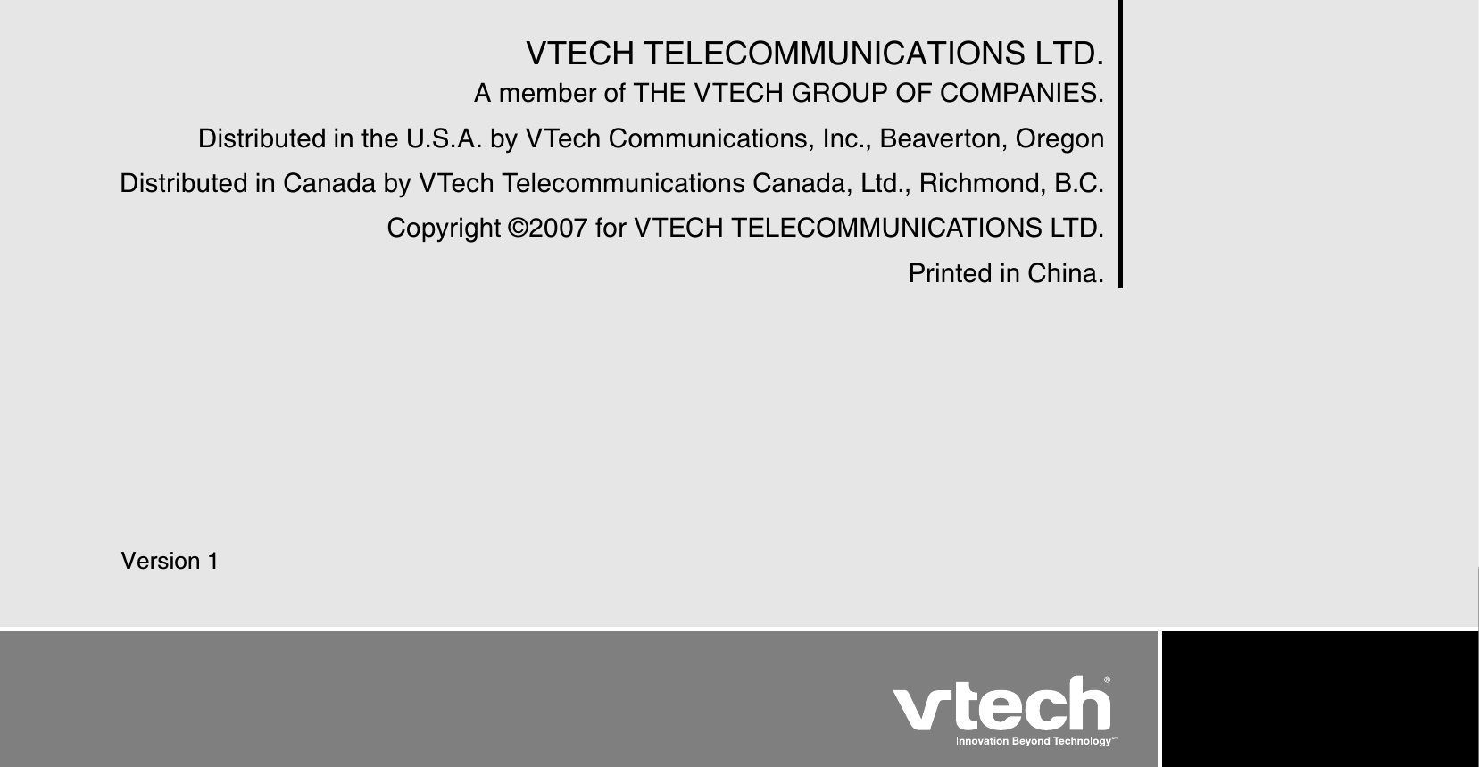 InfoVTECH TELECOMMUNICATIONS LTD.A member of THE VTECH GROUP OF COMPANIES.Distributed in the U.S.A. by VTech Communications, Inc., Beaverton, OregonDistributed in Canada by VTech Telecommunications Canada, Ltd., Richmond, B.C.Copyright © 2007 for VTECH TELECOMMUNICATIONS LTD.Printed in China.Version 1