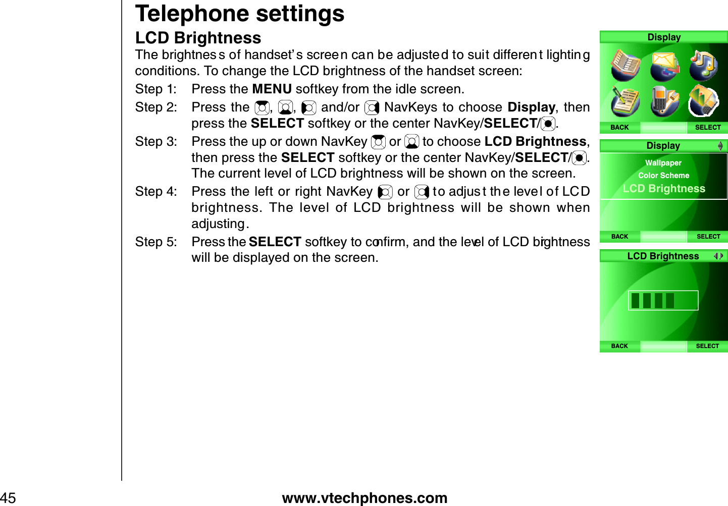 www.vtechphones.com45Telephone settingsLCD Brightness6JGDTKIJVPGU UQHJCPFUGVŏ UUETGG PECPDGCFLWUVG FVQUWKVFKHHGTGP VNKIJVKP Iconditions. To change the LCD brightness of the handset screen:Step 1: Press the MENU softkey from the idle screen.Step 2: Press the  , ,  and/or   NavKeys to choose Display, then press the SELECT softkey or the center NavKey/SELECT/.Step 3: Press the up or down NavKey   or   to choose LCD Brightness,then press the SELECT softkey or the center NavKey/SELECT/.The current level of LCD brightness will be shown on the screen.Step 4: Press the left or right NavKey   or  VQCFLWU VVJ GNGXGNQH.%&amp;brightness.  The  level  of  LCD  brightness  will  be  shown  when CFLWUVKPIStep 5: Press the SELECTUQHVMG[VQEQPſTOCPFVJGNGXGNQH.%&amp;DTKIJVPGUUwill be displayed on the screen.SELECTDisplayBACKBACK SELECTWallpaperColor SchemeLCD Brightness DisplayBACK SELECT LCD Brightness