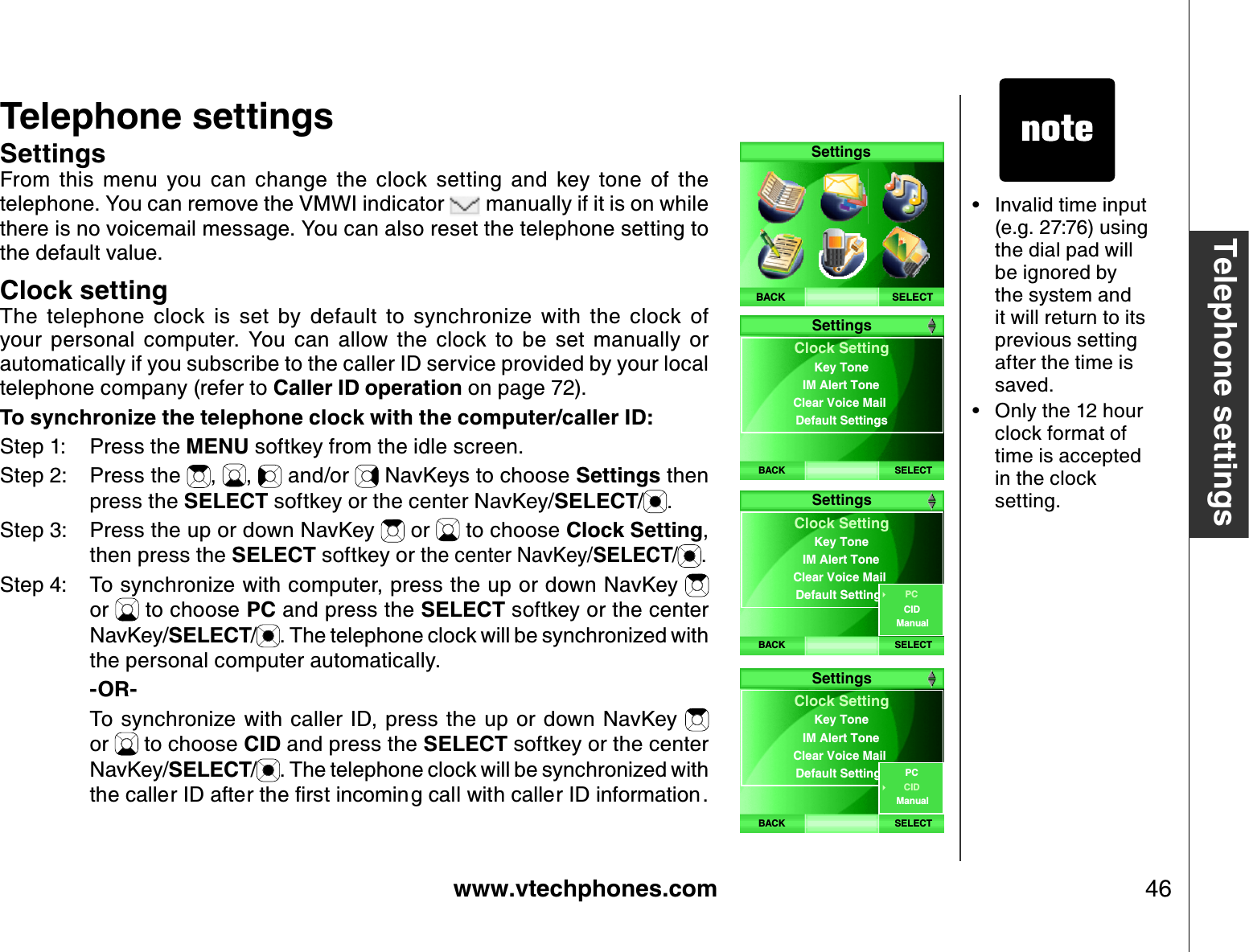 www.vtechphones.com 46Telephone settingsTelephone settingsSettingsFrom  this  menu  you  can  change  the  clock  setting  and  key  tone  of  the telephone. Y ou can remove the VM WI indicator   manually if it is on while there is no voicemail message. Y ou can also reset the telephone setting to the default value.Clock settingThe  telephone  clock  is  set  by  default  to  synchroniz e  with  the  clock  of your  personal  computer.  Y ou  can  allow  the  clock  to  be  set  manually  or automatically if you subscribe to the caller ID service provided by your local telephone company (refer to Caller ID operation on page 7 2). To synchroniz e the telephone clock with the computer/caller ID:Step 1: Press the MENU softkey from the idle screen.Step 2: Press the  , ,  and/or   NavKeys to choose Settings then press the SELECT softkey or the center NavKey/SELECT/.Step 3: Press the up or down NavKey   or   to choose Clock Setting,then press the SELECT softkey or the center NavKey/SELECT/ .Step 4: To synchroniz e with computer, press the up or down NavKey or   to choose P C and press the SELECT softkey or the center NavKey/SELECT/. The telephone clock will be synchroniz ed with the personal computer automatically.    -OR-    To synchroniz e with caller  ID, press the up or  down NavKey or   to choose CID and press the SELECT softkey or the center NavKey/SELECT/. The telephone clock will be synchroniz ed with VJGECNNGT+&amp;CHVGTVJGſTUVKPEQOKPIECNNYKVJECNNGT+&amp;KPHQTOCVKQPInvalid time input (e.g. 27 :7 6) using the dial pad will be ignored by the system and it will return to its previous setting after the time is saved.O nly the 12 hour clock format of time is accepted in the clock setting.••SELECTSettingsBACKBACK SELECTClock  SettingIM Alert ToneClear Voice Mail Default SettingsKey ToneSettingsBACK SELECTClock SettingIM Alert ToneClear Voice Mail Default SettingsKey ToneSettingsCIDPCManualBACK SELECTClock SettingIM Alert ToneClear Voice Mail Default SettingsKey ToneSettingsCIDPCManual