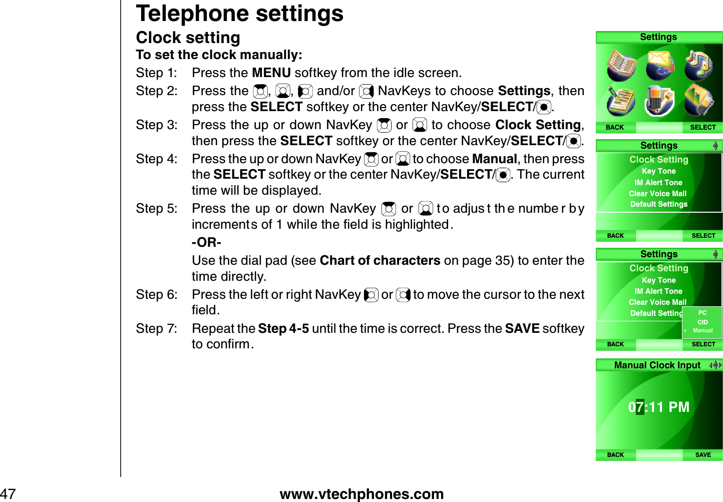 www.vtechphones.com47Telephone settingsClock settingTo set the clock manually:Step 1: Press the MENU softkey from the idle screen.Step 2: Press the  , ,  and/or   NavKeys to choose Settings, then press the SELECT softkey or the center NavKey/SELECT/.Step 3: Press the up or down NavKey   or   to choose Clock Setting,then press the SELECT softkey or the center NavKey/SELECT/.Step 4: Press the up or down NavKey   or   to choose Manual, then press the SELECT softkey or the center NavKey/SELECT/. The current time will be displayed.Step 5: Press  the  up  or  down  NavKey    or  V QCFLWU VVJ GPWODG TD [KPETGOGPVUQHYJKNGVJGſGNFKUJKIJNKIJVGF    -OR-    U se the dial pad (see Chart of characters on page 35) to enter the time directly.Step 6: Press the left or right NavKey   or   to move the cursor to the nex t ſGNFStep 7: R epeat the Step 4 -5 until the time is correct. Press the SA VE softkey VQEQPſTOSELECTSettingsBACKBACK SELECTClock SettingIM Alert ToneClear Voice Mail Default SettingsKey ToneSettingsBACK SELECTClock SettingIM Alert ToneClear Voice Mail Default SettingsKey ToneSettingsCIDPCManualBACK SAVE07:11 PM Manual Clock Input 