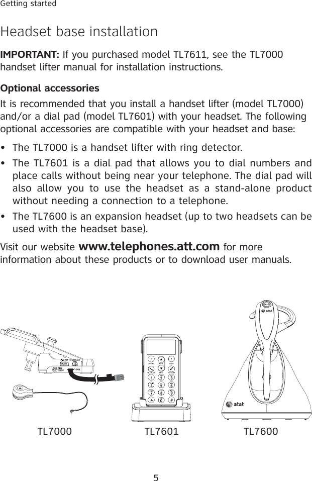 5Getting startedHeadset base installationIMPORTANT: If you purchased model TL7611, see the TL7000 handset lifter manual for installation instructions.Optional accessoriesIt is recommended that you install a handset lifter (model TL7000) and/or a dial pad (model TL7601) with your headset. The following optional accessories are compatible with your headset and base:The TL7000 is a handset lifter with ring detector. The TL7601 is a dial pad that allows you to dial numbers and place calls without being near your telephone. The dial pad will also  allow  you  to  use  the  headset  as  a  stand-alone  product without needing a connection to a telephone.The TL7600 is an expansion headset (up to two headsets can be used with the headset base).Visit our website www.telephones.att.com for more information about these products or to download user manuals.•••TL7000 TL7601 TL7600