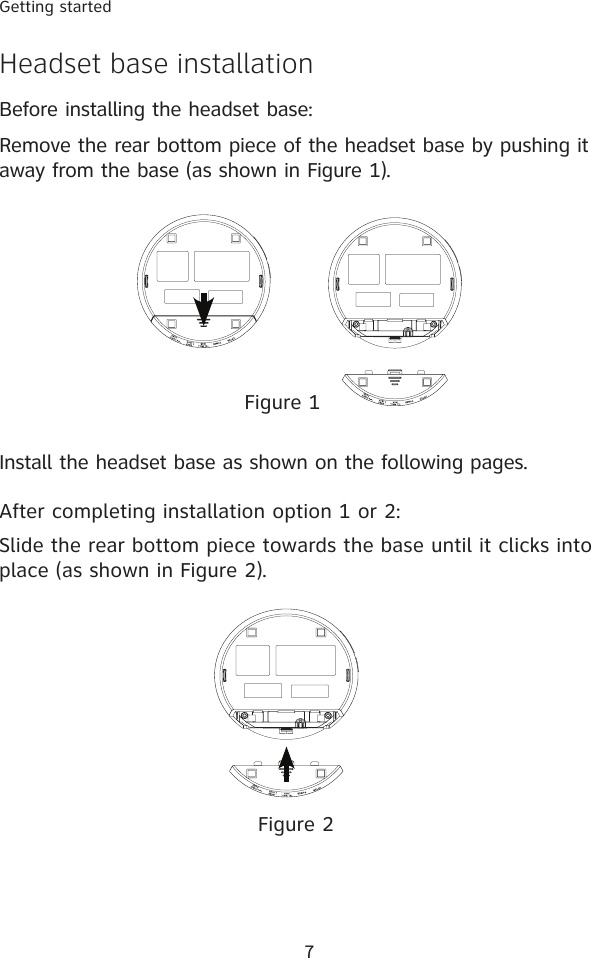 7Getting startedHeadset base installationBefore installing the headset base:Remove the rear bottom piece of the headset base by pushing it away from the base (as shown in Figure 1).Install the headset base as shown on the following pages.  After completing installation option 1 or 2: Slide the rear bottom piece towards the base until it clicks into place (as shown in Figure 2).Figure 1Figure 2