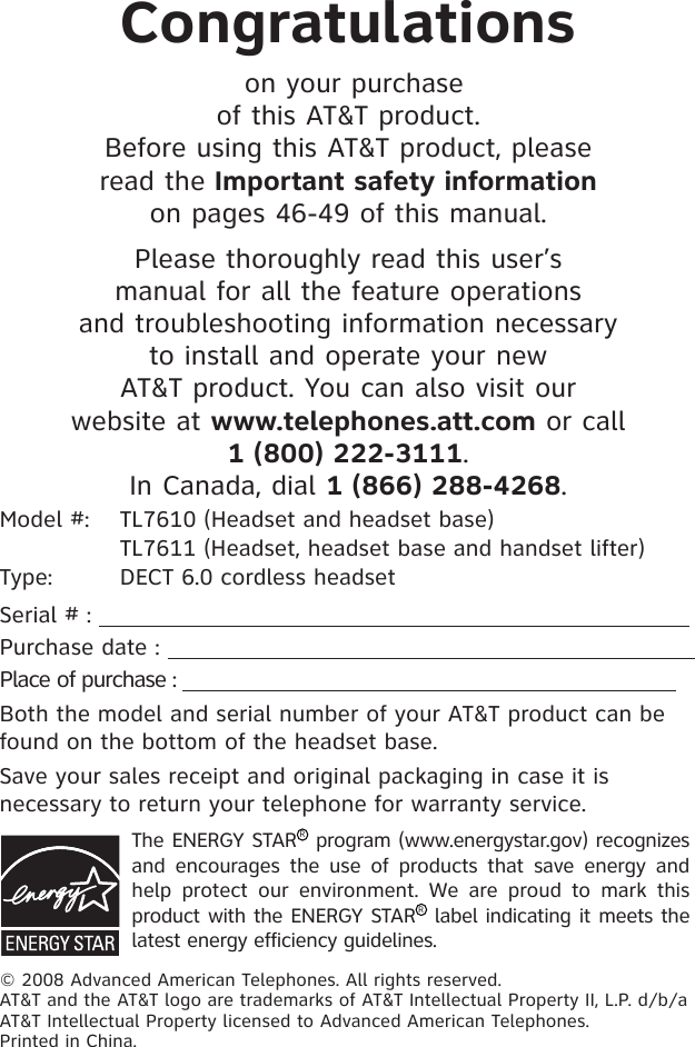 Congratulations on your purchase of this AT&amp;T product.Before using this AT&amp;T product, please read the Important safety information on pages 46-49 of this manual.Please thoroughly read this user’s manual for all the feature operations and troubleshooting information necessary to install and operate your new AT&amp;T product. You can also visit our website at www.telephones.att.com or call 1 (800) 222-3111. In Canada, dial 1 (866) 288-4268.Model #:  TL7610 (Headset and headset base)               TL7611 (Headset, headset base and handset lifter)Type:  DECT 6.0 cordless headsetSerial # :                                                                       Purchase date :                                                                       Place of purchase :                                                                               Both the model and serial number of your AT&amp;T product can be found on the bottom of the headset base. Save your sales receipt and original packaging in case it is necessary to return your telephone for warranty service. The ENERGY STARR program (www.energystar.gov) recognizes and  encourages  the  use  of  products  that  save  energy  and help  protect  our  environment.  We  are  proud  to  mark  this product with the ENERGY STARR label indicating it meets the latest energy efficiency guidelines.© 2008 Advanced American Telephones. All rights reserved. AT&amp;T and the AT&amp;T logo are trademarks of AT&amp;T Intellectual Property II, L.P. d/b/a AT&amp;T Intellectual Property licensed to Advanced American Telephones. Printed in China.