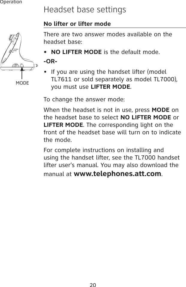 20OperationHeadset base settingsNo lifter or lifter modeThere are two answer modes available on the headset base:NO LIFTER MODE is the default mode. -OR-If you are using the handset lifter (model TL7611 or sold separately as model TL7000), you must use LIFTER MODE. To change the answer mode: When the headset is not in use, press MODE on the headset base to select NO LIFTER MODE or LIFTER MODE. The corresponding light on the front of the headset base will turn on to indicate the mode.For complete instructions on installing and using the handset lifter, see the TL7000 handset lifter user’s manual. You may also download the manual at www.telephones.att.com.••MODE