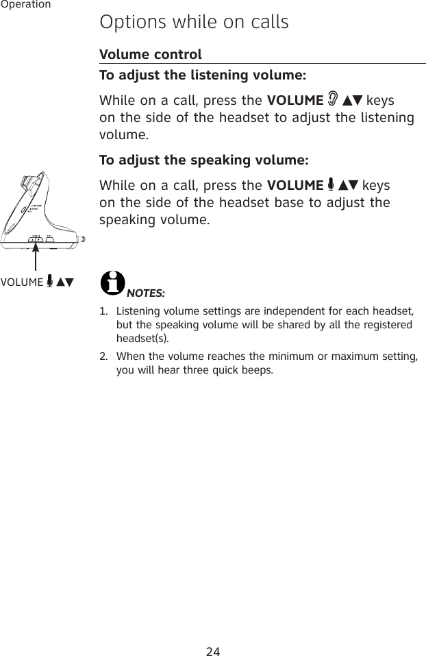24OperationOptions while on callsVolume controlTo adjust the listening volume:While on a call, press the VOLUME     keys on the side of the headset to adjust the listening volume. To adjust the speaking volume:While on a call, press the VOLUME     keys on the side of the headset base to adjust the speaking volume. NOTES: 1.  Listening volume settings are independent for each headset, but the speaking volume will be shared by all the registered headset(s).2.  When the volume reaches the minimum or maximum setting, you will hear three quick beeps.VOLUME      