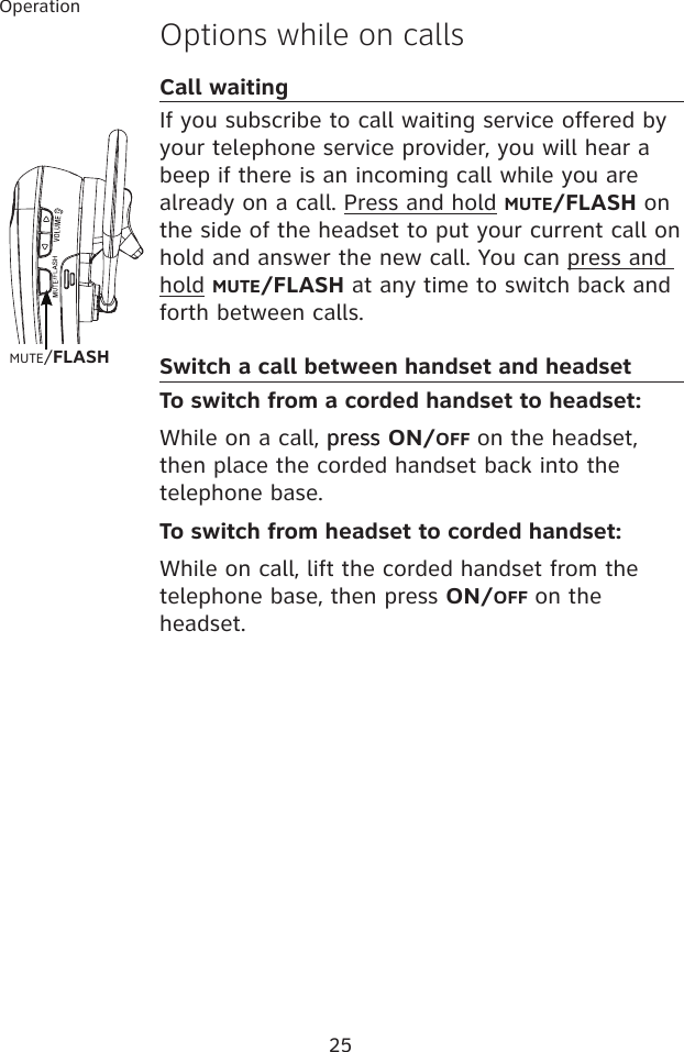 25OperationOptions while on callsCall waitingIf you subscribe to call waiting service offered by your telephone service provider, you will hear a beep if there is an incoming call while you are already on a call. Press and hold MUTE/FLASH on the side of the headset to put your current call on hold and answer the new call. You can press and hold MUTE/FLASH at any time to switch back and forth between calls.Switch a call between handset and headset To switch from a corded handset to headset:While on a call, presspress ON/OFF on the headset, then place the corded handset back into the telephone base.To switch from headset to corded handset:While on call, lift the corded handset from the telephone base, then press ON/OFF on the headset.MUTE/FLASH