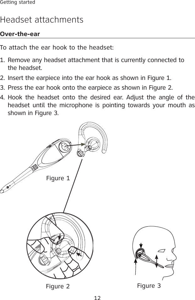 12Getting startedHeadset attachmentsOver-the-earTo attach the ear hook to the headset:Remove any headset attachment that is currently connected to the headset.Insert the earpiece into the ear hook as shown in Figure 1.Press the ear hook onto the earpiece as shown in Figure 2.4.  Hook the headset  onto  the  desired  ear.  Adjust  the  angle of the headset until the microphone is pointing towards your mouth as shown in Figure 3.1.2.3.Figure 2Figure 1Figure 3