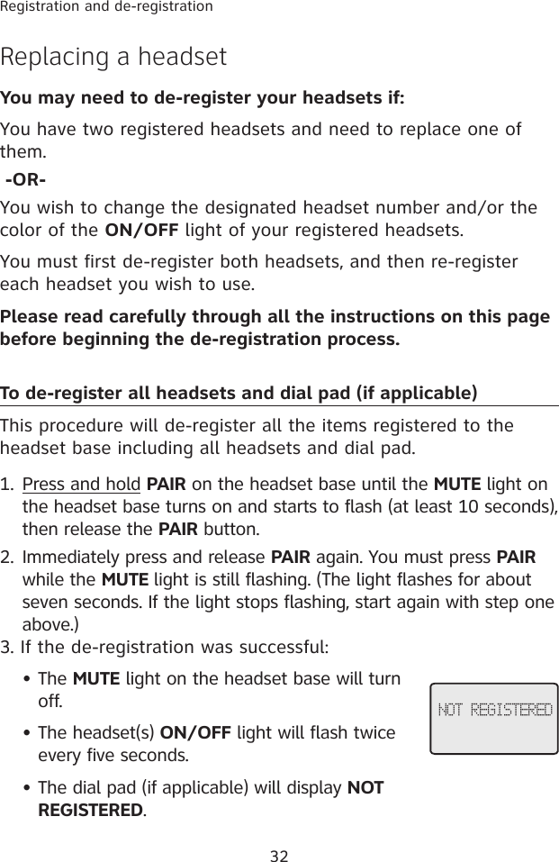 32Registration and de-registrationReplacing a headset You may need to de-register your headsets if:You have two registered headsets and need to replace one of them. -OR-You wish to change the designated headset number and/or the color of the ON/OFF light of your registered headsets.You must first de-register both headsets, and then re-register each headset you wish to use.Please read carefully through all the instructions on this page before beginning the de-registration process.To de-register all headsets and dial pad (if applicable)This procedure will de-register all the items registered to the headset base including all headsets and dial pad. Press and hold PAIR on the headset base until the MUTE light on the headset base turns on and starts to flash (at least 10 seconds), then release the PAIR button.Immediately press and release PAIR again. You must press PAIR while the MUTE light is still flashing. (The light flashes for about seven seconds. If the light stops flashing, start again with step one above.)3. If the de-registration was successful:The MUTE light on the headset base will turn off.The headset(s) ON/OFF light will flash twice every five seconds.The dial pad (if applicable) will display NOT REGISTERED.1.2.•••NOT REGISTERED